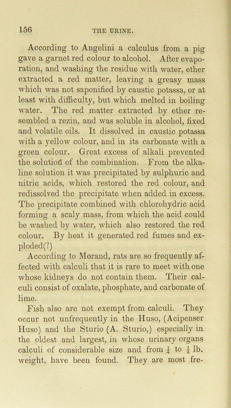 According to Angelini a calculus from a pig gave a garnet red colour to alcohol. After evapo- ration, and washing the residue with water, ether extracted a red matter, leaving a greasy mass which was not saponified by caustic potassa, or at least with difficulty, but which melted in boiling water. The red matter extracted by ether re- sembled a rezin, and was soluble in alcohol, fixed and volatile oils. It dissolved in caustic potassa with a yellow colour, and in its carbonate with a green colour. Great excess of alkali prevented the solution of the combination. From the alka- line solution it was precipitated by sulphuric and nitric acids, which restored the red colour, and redissolved the precipitate when added in excess. The precipitate combined with chlorohydric acid forming a scaly mass, from which the acid could be washed by water, which also restored the red colour. By heat it generated red fumes and ex- ploded (?) According to Morand, rats are so frequently af- fected with calculi that it is rare to meet with one whose kidneys do not contain them. Their cal- culi consist of oxalate, phosphate, and carbonate of lime. Fish also are not exempt from calculi. They occur not unfrequently in the Huso, (Acipenser Huso) and the Sturio (A. Sturio,) especially in the oldest and largest, in whose urinary organs calculi of considerable size and from | to \ lb. weight, have been found. They are most fre-