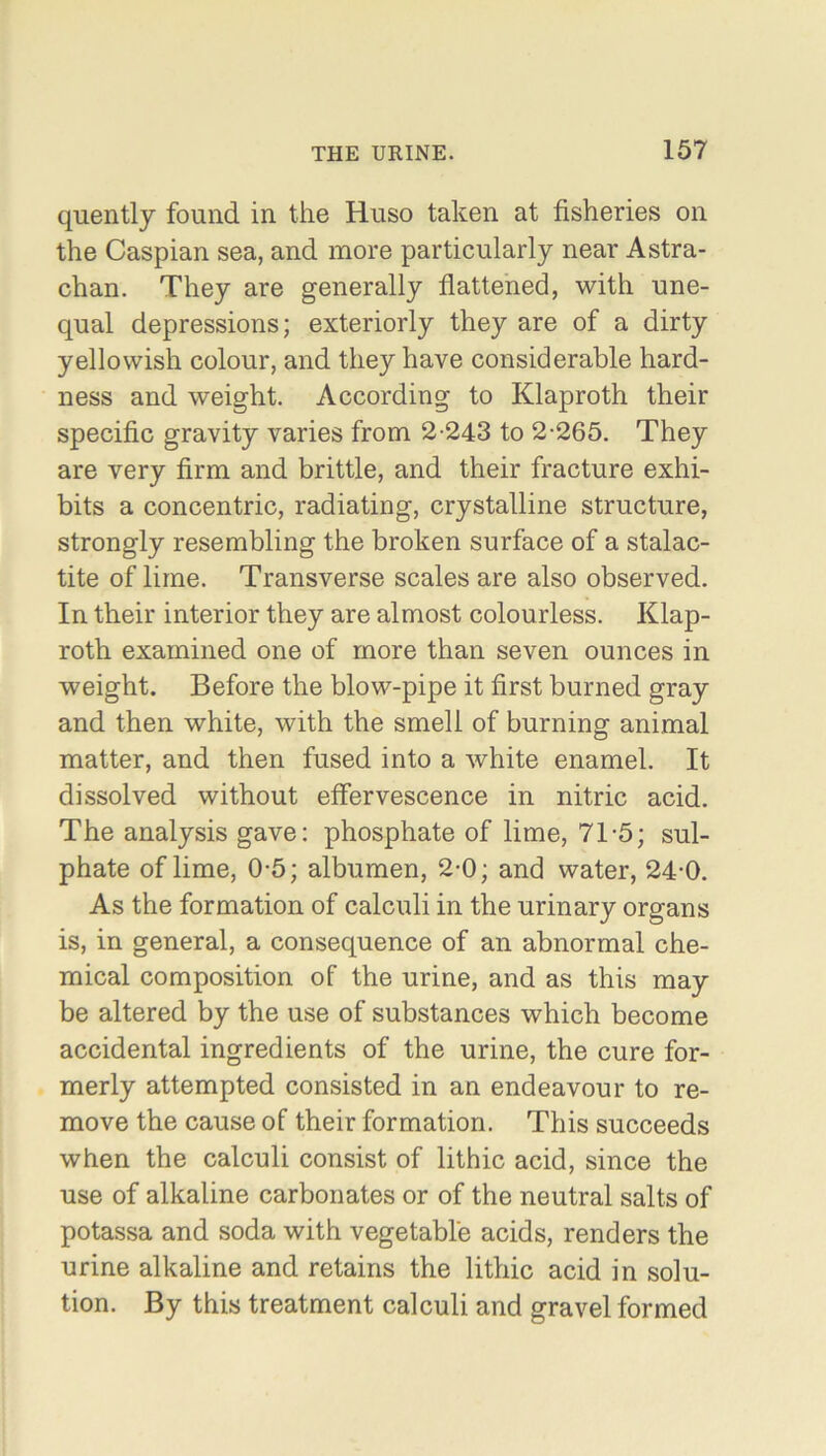 quently found in the Huso taken at fisheries on the Caspian sea, and more particularly near Astra- chan. They are generally flattened, with une- qual depressions; exteriorly they are of a dirty yellowish colour, and they have considerable hard- ness and weight. According to Klaproth their specific gravity varies from 2-243 to 2-265. They are very firm and brittle, and their fracture exhi- bits a concentric, radiating, crystalline structure, strongly resembling the broken surface of a stalac- tite of lime. Transverse scales are also observed. In their interior they are almost colourless. Klap- roth examined one of more than seven ounces in weight. Before the blow-pipe it first burned gray and then white, with the smell of burning animal matter, and then fused into a white enamel. It dissolved without effervescence in nitric acid. The analysis gave: phosphate of lime, 71-5; sul- phate of lime, 0-5; albumen, 2-0; and water, 24-0. As the formation of calculi in the urinary organs is, in general, a consequence of an abnormal che- mical composition of the urine, and as this may be altered by the use of substances which become accidental ingredients of the urine, the cure for- merly attempted consisted in an endeavour to re- move the cause of their formation. This succeeds when the calculi consist of lithic acid, since the use of alkaline carbonates or of the neutral salts of potassa and soda with vegetable acids, renders the urine alkaline and retains the lithic acid in solu- tion. By this treatment calculi and gravel formed
