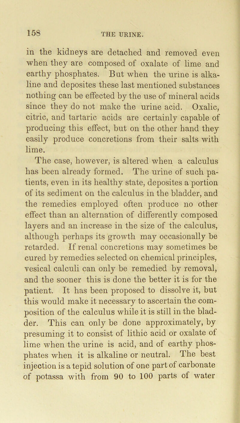 in the kidneys are detached and removed even when they are composed of oxalate of lime and earthy phosphates. But when the urine is alka- line and deposites these last mentioned substances nothing can be effected by the use of mineral acids since they do not make the urine acid. Oxalic, citric, and tartaric acids are certainly capable of producing this effect, but on the other hand they easily produce concretions from their salts with lime. The case, however, is altered when a calculus has been already formed. The urine of such pa- tients, even in its healthy state, deposites a portion of its sediment on the calculus in the bladder, and the remedies employed often produce no other effect than an alternation of differently composed layers and an increase in the size of the calculus, although perhaps its growth may occasionally be retarded. If renal concretions may sometimes be cured by remedies selected on chemical principles, vesical calculi can only be remedied by removal, and the sooner this is done the better it is for the patient. It has been proposed to dissolve it, but this would make it necessary to ascertain the com- position of the calculus while it is still in the blad- der. This can only be done approximately, by presuming it to consist of lithic acid or oxalate of lime when the urine is acid, and of earthy phos- phates when it is alkaline or neutral. The best injection is a tepid solution of one part of carbonate of potassa with from 90 to 100 parts of water