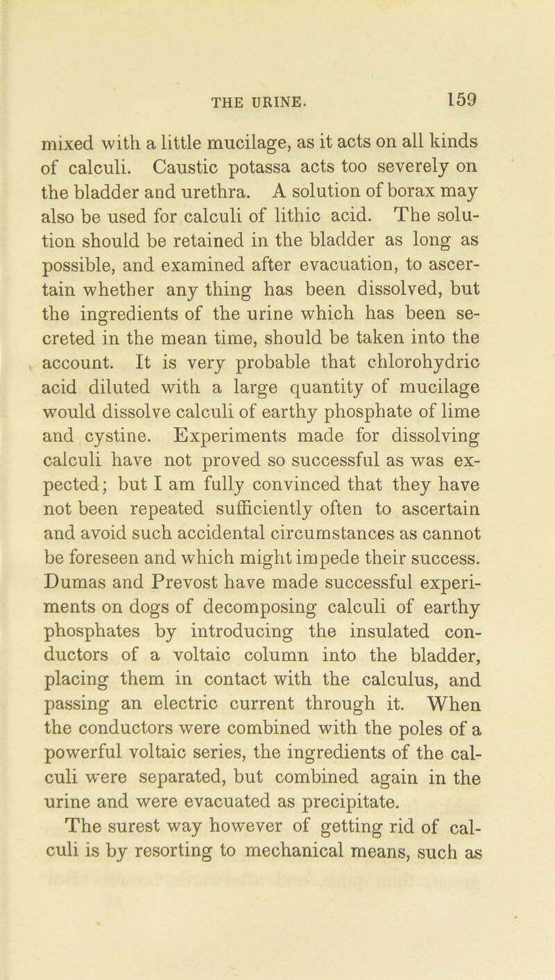 mixed with a little mucilage, as it acts on all kinds of calculi. Caustic potassa acts too severely on the bladder and urethra. A solution of borax may also be used for calculi of lithic acid. The solu- tion should be retained in the bladder as long as possible, and examined after evacuation, to ascer- tain whether any thing has been dissolved, but the ingredients of the urine which has been se- creted in the mean time, should be taken into the account. It is very probable that chlorohydric acid diluted with a large quantity of mucilage would dissolve calculi of earthy phosphate of lime and cystine. Experiments made for dissolving calculi have not proved so successful as was ex- pected; but I am fully convinced that they have not been repeated sufficiently often to ascertain and avoid such accidental circumstances as cannot be foreseen and which might impede their success. Dumas and Prevost have made successful experi- ments on dogs of decomposing calculi of earthy phosphates by introducing the insulated con- ductors of a voltaic column into the bladder, placing them in contact with the calculus, and passing an electric current through it. When the conductors were combined with the poles of a powerful voltaic series, the ingredients of the cal- culi were separated, but combined again in the urine and were evacuated as precipitate. The surest way however of getting rid of cal- culi is by resorting to mechanical means, such as