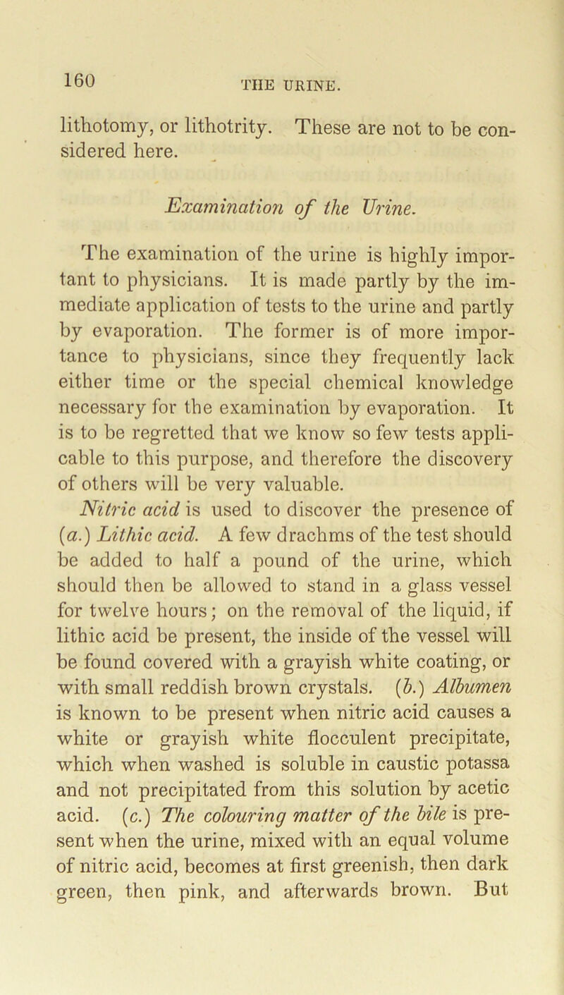 lithotomy, or lithotrity. These are not to be con- sidered here. Examination of the TJrine. The examination of the urine is highly impor- tant to physicians. It is made partly by the im- mediate application of tests to the urine and partly by evaporation. The former is of more impor- tance to physicians, since they frequently lack either time or the special chemical knowledge necessary for the examination by evaporation. It is to be regretted that we know so few tests appli- cable to this purpose, and therefore the discovery of others will be very valuable. Nitric acid is used to discover the presence of (a.) Lithic acid. A few drachms of the test should be added to half a pound of the urine, which should then be allowed to stand in a glass vessel for twelve hours; on the removal of the liquid, if lithic acid be present, the inside of the vessel will be found covered with a grayish white coating, or with small reddish brown crystals, (b.) Albumen is known to be present when nitric acid causes a white or grayish white flocculent precipitate, which when washed is soluble in caustic potassa and not precipitated from this solution by acetic acid, (c.) The colouring matter of the bile is pre- sent when the urine, mixed with an equal volume of nitric acid, becomes at first greenish, then dark green, then pink, and afterwards brown. But