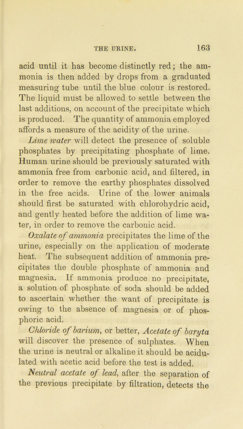 acid until it has become distinctly red; the am- monia is then added by drops from a graduated measuring tube until the blue colour is restored. The liquid must be allowed to settle between the last additions, on account of the precipitate which is produced. The quantity of ammonia employed affords a measure of the acidity of the urine. Lime water will detect the presence of soluble phosphates by precipitating phosphate of lime. Human urine should be previously saturated with ammonia free from carbonic acid, and filtered, in order to remove the earthy phosphates dissolved in the free acids. Urine of the lower animals should first be saturated with chlorohydric acid, and gently heated before the addition of lime wra- ter, in order to remove the carbonic acid. Oxalate of ammonia precipitates the lime of the urine, especially on the application of moderate heat. The subsequent addition of ammonia pre- cipitates the double phosphate of ammonia and magnesia. If ammonia produce no precipitate, a solution of phosphate of soda should be added to ascertain whether the want of precipitate is owing to the absence of magnesia or of phos- phoric acid. Chloride of barium, or better, Acetate of baryta will discover the presence of sulphates. When the urine is neutral or alkaline it should be acidu- lated with acetic acid before the test is added. Neutral acetate of lead, after the separation of the previous precipitate by filtration, detects the