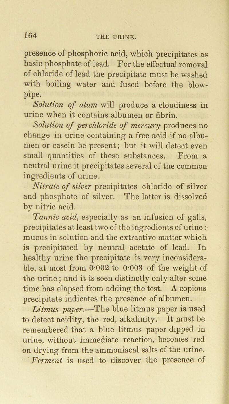 presence of phosphoric acid, which precipitates as basic phosphate of lead. For the effectual removal of chloride of lead the precipitate must be washed with boiling water and fused before the blow- pipe. Solution of alum will produce a cloudiness in urine when it contains albumen or fibrin. Solution of perchloride of mercury produces no change in urine containing a free acid if no albu- men or casein be present; but it will detect even small quantities of these substances. From a neutral urine it precipitates several of the common ingredients of urine. Nitrate of silver precipitates chloride of silver and phosphate of silver. The latter is dissolved by nitric acid. Tannic acid, especially as an infusion of galls, precipitates at least two of the ingredients of urine : mucus in solution and the extractive matter which is precipitated by neutral acetate of lead. In healthy urine the precipitate is very inconsidera- ble, at most from 0-002 to 0-003 of the weight of the urine; and it is seen distinctly only after some time has elapsed from adding the test. A copious precipitate indicates the presence of albumen. Litmus paper.—The blue litmus paper is used to detect acidity, the red, alkalinity. It must be remembered that a blue litmus paper dipped in urine, without immediate reaction, becomes red on drying from the ammoniacal salts of the urine. Ferment is used to discover the presence of