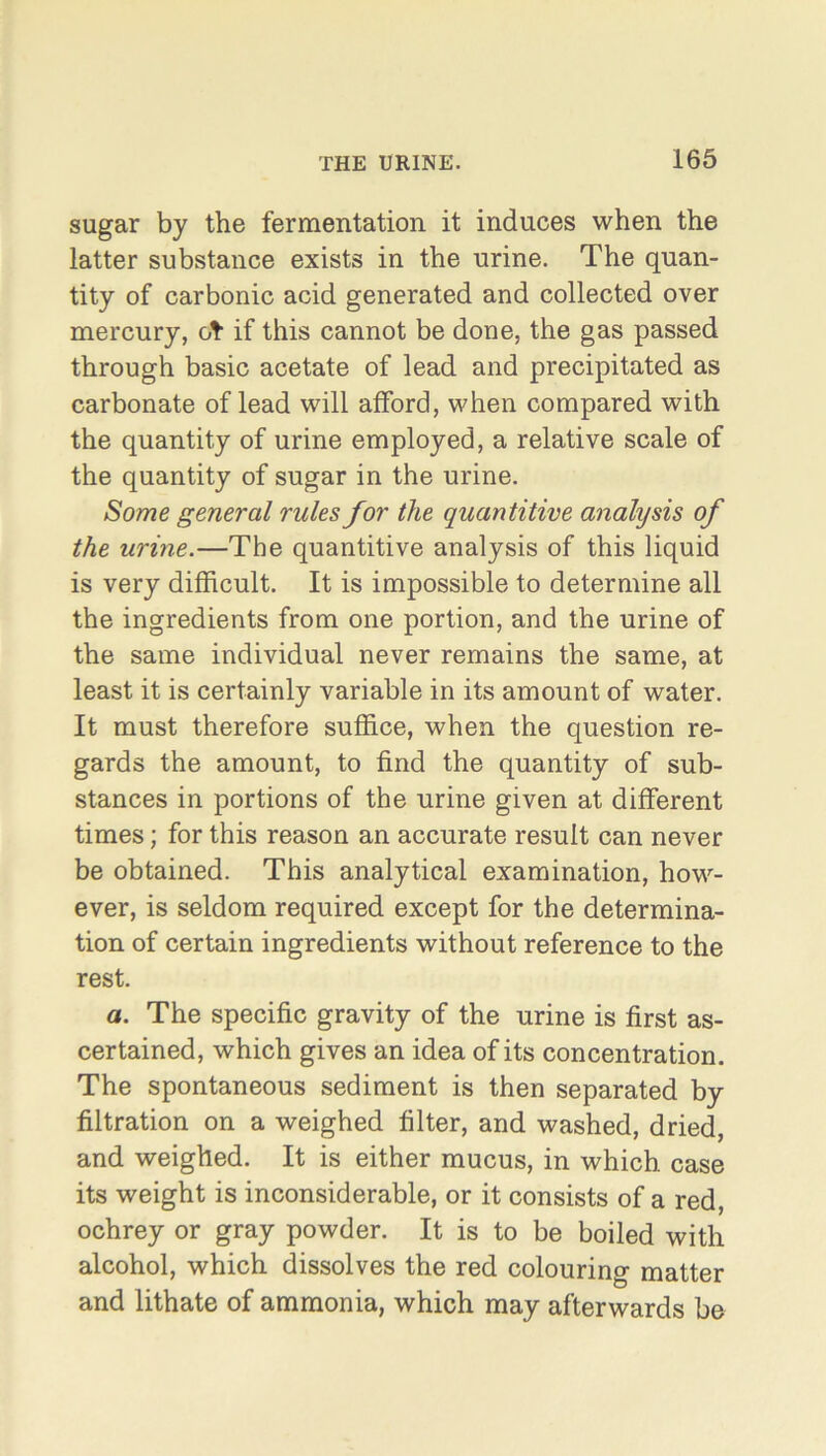 sugar by the fermentation it induces when the latter substance exists in the urine. The quan- tity of carbonic acid generated and collected over mercury, ct if this cannot be done, the gas passed through basic acetate of lead and precipitated as carbonate of lead will afford, when compared with the quantity of urine employed, a relative scale of the quantity of sugar in the urine. Some general rules for the quantitive analysis of the urine.—The quantitive analysis of this liquid is very difficult. It is impossible to determine all the ingredients from one portion, and the urine of the same individual never remains the same, at least it is certainly variable in its amount of water. It must therefore suffice, when the question re- gards the amount, to find the quantity of sub- stances in portions of the urine given at different times; for this reason an accurate result can never be obtained. This analytical examination, how- ever, is seldom required except for the determina- tion of certain ingredients without reference to the rest. a. The specific gravity of the urine is first as- certained, which gives an idea of its concentration. The spontaneous sediment is then separated by filtration on a weighed filter, and washed, dried, and weighed. It is either mucus, in which case its weight is inconsiderable, or it consists of a red, ochrey or gray powder. It is to be boiled with alcohol, which dissolves the red colouring matter and lithate of ammonia, which may afterwards be