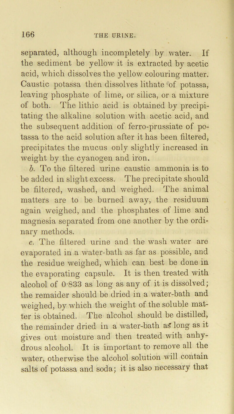 separated, although incompletely by water. If the sediment be yellow it is extracted by acetic acid, which dissolves the yellow colouring matter. Caustic potassa then dissolves lithate of potassa, leaving phosphate of lime, or silica, or a mixture of both. The lithic acid is obtained by precipi- tating the alkaline solution with acetic acid, and the subsequent addition of ferro-prussiate of po- tassa to the acid solution after it has been filtered, precipitates the mucus only slightly increased in weight by the cyanogen and iron. b. To the filtered urine caustic ammonia is to be added in slight excess. The precipitate should be filtered, washed, and weighed. The animal matters are to be burned away, the residuum again weighed, and the phosphates of lime and magnesia separated from one another by the ordi- nary methods. c. The filtered urine and the wash water are evaporated in a water-bath as far as possible, and the residue weighed, which can best be done in the evaporating capsule. It is then treated with alcohol of 0-833 as long as any of it is dissolved; the remaider should be dried in a water-bath and weighed, by which the weight of the soluble mat- ter is obtained. The alcohol should be distilled, the remainder dried in a water-bath a& long as it gives out moisture and then treated with anhy- drous alcohol. It is important to remove all the water, otherwise the alcohol solution will contain salts of potassa and soda; it is also necessary that