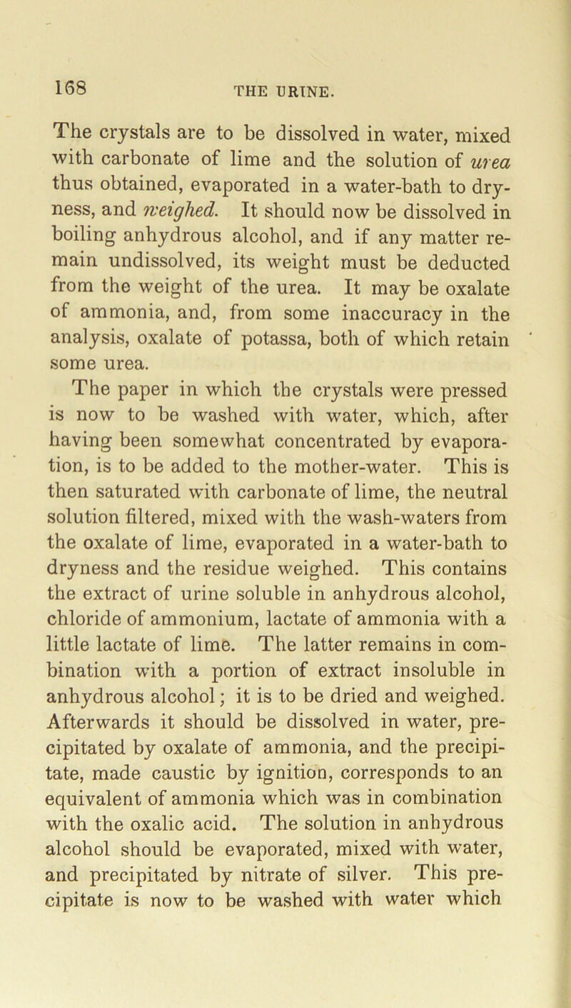 The crystals are to be dissolved in water, mixed with carbonate of lime and the solution of urea thus obtained, evaporated in a water-bath to dry- ness, and neighed. It should now be dissolved in boiling anhydrous alcohol, and if any matter re- main undissolved, its weight must be deducted from the weight of the urea. It may be oxalate of ammonia, and, from some inaccuracy in the analysis, oxalate of potassa, both of which retain some urea. The paper in which the crystals were pressed is now to be washed with water, which, after having been somewhat concentrated by evapora- tion, is to be added to the mother-water. This is then saturated with carbonate of lime, the neutral solution filtered, mixed with the wash-waters from the oxalate of lime, evaporated in a water-bath to dryness and the residue weighed. This contains the extract of urine soluble in anhydrous alcohol, chloride of ammonium, lactate of ammonia with a little lactate of lime. The latter remains in com- bination with a portion of extract insoluble in anhydrous alcohol; it is to be dried and weighed. Afterwards it should be dissolved in water, pre- cipitated by oxalate of ammonia, and the precipi- tate, made caustic by ignition, corresponds to an equivalent of ammonia which was in combination with the oxalic acid. The solution in anhydrous alcohol should be evaporated, mixed with water, and precipitated by nitrate of silver. This pre- cipitate is now to be washed with water which