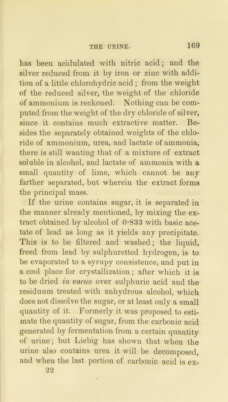 has been acidulated with nitric acid; and the silver reduced from it by iron or zinc with addi- tion of a little chlorohydric acid ; from the weight of the reduced silver, the weight of the chloride of ammonium is reckoned. Nothing can be com- puted from the weight of the dry chloride of silver, since it contains much extractive matter. Be- sides the separately obtained weights of the chlo- ride of ammonium, urea, and lactate of ammonia, there is still wanting that of a mixture of extract soluble in alcohol, and lactate of ammonia with a small quantity of lime, which cannot be any farther separated, but wherein the extract forms the principal mass. If the urine contains sugar, it is separated in the manner already mentioned, by mixing the ex- tract obtained by alcohol of 0-833 with basic ace- tate of lead as long as it yields any precipitate. This is to be filtered and washed; the liquid, freed from lead by sulphuretted hydrogen, is to be evaporated to a syrupy consistence, and put in a cool place for crystallization; after which it is to be dried in vacuo over sulphuric acid and the residuum treated with anhydrous alcohol, which does not dissolve the sugar, or at least only a small quantity of it. Formerly it was proposed to esti- mate the quantity of sugar, from the carbonic acid generated by fermentation from a certain quantity of urine; but Liebig has shown that when the urine also contains urea it will be decomposed, and when the last portion of carbonic acid is ex- 22