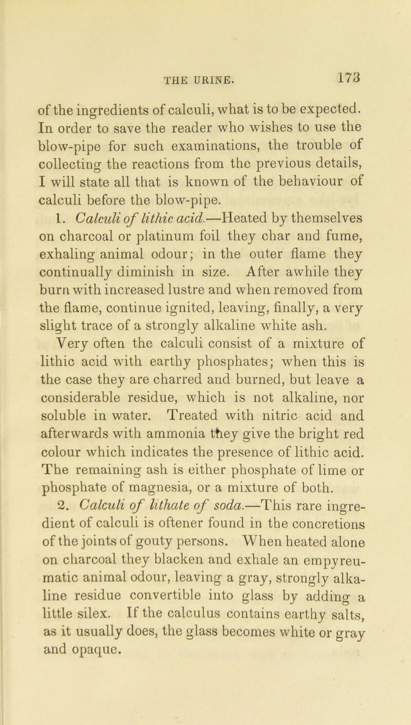 of the ingredients of calculi, what is to be expected. In order to save the reader who wishes to use the blow-pipe for such examinations, the trouble of collecting the reactions from the previous details, I will state all that is known of the behaviour of calculi before the blow-pipe. 1. Calculi of lithic acid.—Heated by themselves on charcoal or platinum foil they char and fume, exhaling animal odour; in the outer flame they continually diminish in size. After awhile they burn with increased lustre and when removed from the flame, continue ignited, leaving, finally, a very slight trace of a strongly alkaline white ash. Very often the calculi consist of a mixture of lithic acid with earthy phosphates; when this is the case they are charred and burned, but leave a considerable residue, which is not alkaline, nor soluble in water. Treated with nitric acid and afterwards with ammonia they give the bright red colour which indicates the presence of lithic acid. The remaining ash is either phosphate of lime or phosphate of magnesia, or a mixture of both. 2. Calculi of lithate of soda.—This rare ingre- dient of calculi is oftener found in the concretions of the joints of gouty persons. When heated alone on charcoal they blacken and exhale an empyreu- matic animal odour, leaving a gray, strongly alka- line residue convertible into glass by adding a little silex. If the calculus contains earthy salts, as it usually does, the glass becomes white or gray and opaque.