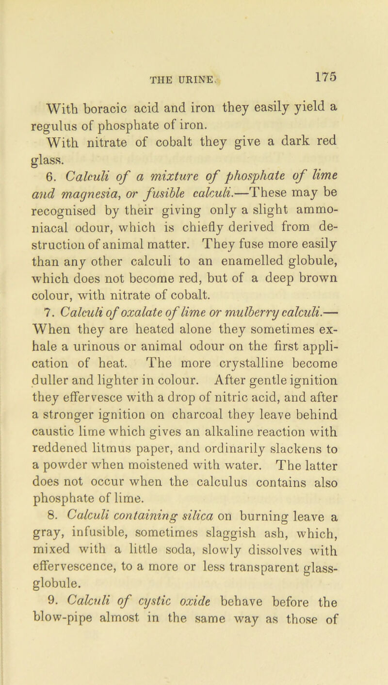 With boracic acid and iron they easily yield a regulus of phosphate of iron. With nitrate of cobalt they give a dark red glass. 6. Calculi of a mixture of phosphate of lime and magnesia, or fusible calculi.—These may be recognised by their giving only a slight ammo- niacal odour, which is chiefly derived from de- struction of animal matter. They fuse more easily than any other calculi to an enamelled globule, which does not become red, but of a deep brown colour, with nitrate of cobalt. 7. Calculi of oxalate of lime or mulberry calculi.— When they are heated alone they sometimes ex- hale a urinous or animal odour on the first appli- cation of heat. The more crystalline become duller and lighter in colour. After gentle ignition they effervesce with a drop of nitric acid, and after a stronger ignition on charcoal they leave behind caustic lime which gives an alkaline reaction with reddened litmus paper, and ordinarily slackens to a powder when moistened with water. The latter does not occur when the calculus contains also phosphate of lime. 8. Calculi containing silica on burning leave a gray, infusible, sometimes slaggish ash, which, mixed with a little soda, slowly dissolves with effervescence, to a more or less transparent glass- globule. 9. Calculi of cystic oxide behave before the blow-pipe almost in the same way as those of