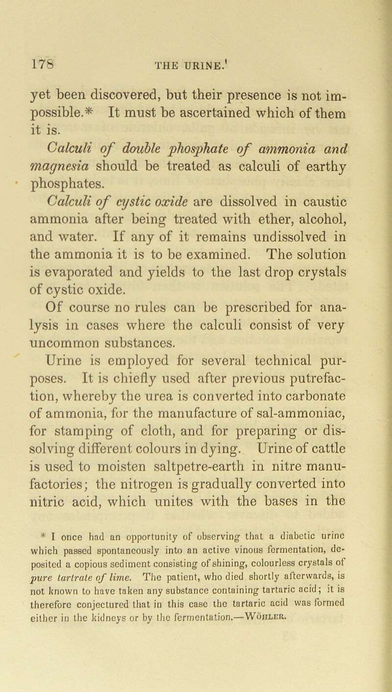 yet been discovered, but their presence is not im- possible.* It must be ascertained which of them it is. Calculi of double phosphate of ammonia and magnesia should be treated as calculi of earthy * phosphates. Calculi of cystic oxide are dissolved in caustic ammonia after being treated with ether, alcohol, and water. If any of it remains undissolved in the ammonia it is to be examined. The solution is evaporated and yields to the last drop crystals of cystic oxide. Of course no rules can be prescribed for ana- lysis in cases where the calculi consist of very uncommon substances. Urine is employed for several technical pur- poses. It is chiefly used after previous putrefac- tion, whereby the urea is converted into carbonate of ammonia, for the manufacture of sal-ammoniac, for stamping of cloth, and for preparing or dis- solving different colours in dying. Urine of cattle is used to moisten saltpetre-earth in nitre manu- factories; the nitrogen is gradually converted into nitric acid, which unites with the bases in the * I once had an opportunity of observing that a diabetic urine which passed spontaneously into an active vinous fermentation, de- posited a copious sediment consisting of shining, colourless crystals ot pure tartrate of lime. The patient, who died shortly afterwards, is not known to have taken any substance containing tartaric acid; it is therefore conjectured that in this case the tartaric acid was formed either in the kidneys or by the fermentation.—Wohler.