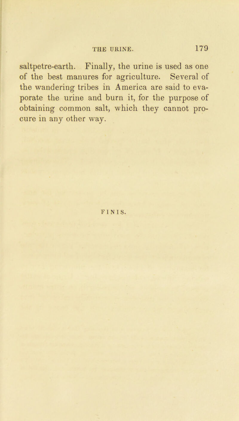 saltpetre-earth. Finally, the urine is used as one of the best manures for agriculture. Several of the wandering tribes in America are said to eva- porate the urine and burn it, for the purpose of obtaining common salt, which they cannot pro- cure in any other way. FINIS.