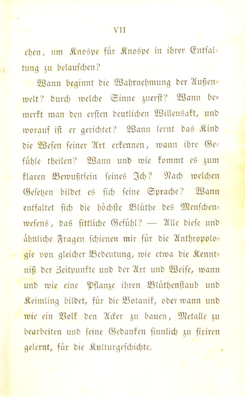 VTI e()cn, um Änoöpe für Äno^pe i if)>f>' (5ntfal= timg ,511 tH'Iaiifd)eii? SBann beginnt bic 2Bal)rneI)niung ber ^Cuf^en:: weit? biivd) >t)e(d)e ©inne juerft? 2Bann be= mcvft man ben evflen beutlicben 2Bi(lenöaft, iinb worauf ij! er gericlUet? 2ßann lernt ba?i Äinb bie SBefen feiner ?(rt erfennen, wann ibre @e= füble tbeilcn? SBann unb wie fommt c§ jum ffaren SBcwußtfetn feineS Scb? 9Jacb welcben (Sefefjen bitbet e§ fid) feine (Sprad)e? SBann entfaltet fid} bie bocl)fte JBlütbe be§ 9)?enfd)en= wefenä, baä ftttlid)e ®efül)l? — ?rüe biefe unb äbnlicbe fragen fd)ienen mir für bie 2fntl)ropolo= gie von gleid)er SSebeutung, wie etwa bie Äennt= niß ber Scitpunftc unb ber ?frt unb SBeife, wann unb wie eine ^^flanjc ibren ^ßlütbenftaub unb Deimling bilbet, für bie SSotaniF, ober wann unb wie ein SSolf ben Uder ju bauen, SOJetalle j^u bearbeiten unb feine ©ebanfen ftnulid) ju fin'ren gelernt, für bie Äulturgefd)icl)te.