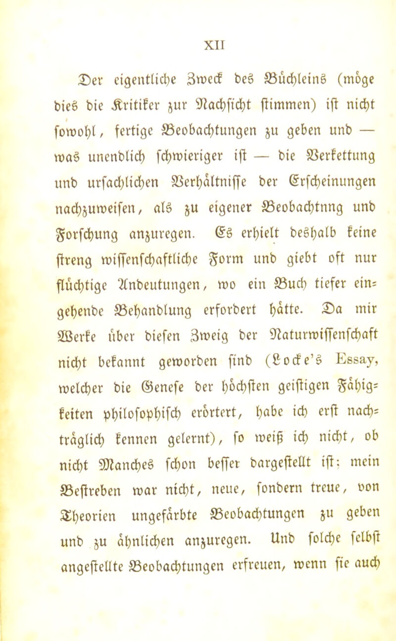 35ev eigcntliclje äwecf beö äßüd)leing (möge bieg bie ÄvitiEcr jur 9'lad)ftd)t jlimmen) ifl nid)t fowol^l, fertige S5eobad)fungen ju geben unb — tt)aö unenblid) fdjwieriger ift — bie SSerfettung unb urfad)lid)en a3cr{}altnij|e bev @rfd)einungen nad)5Utt)eifen, aU ju eigener S3eobrtd)tnng unb govfdjung anjuvcgen. (5ö erl)ielt be§f)a(b feine jireng tt>ifTenfd)aftlid)e gorm unb giebt oft nur flüd)tige 2(nbeutungen, «o ein S3ud) tiefer ein; geljenbe S5el)anb[ung erforbert I)ütte. £)a mir SOBerfe über biefen 3weig ber ^iaturnjifTenfdjaft ntd)t befannt geworben ftnb (ßocfe'g Essay, »reicher bie ©enefe ber l;6d)ften geijligen gä()ig- feitcn pl)ilofopt)ifd) erörtert, l)abe id) erft nad)= traglid) fenncn gelernt), fo mi^ iä) nid)t, ob nid)t Tlanä)«^ fd)on beffer bargefleßt ifl: mein aSeftreben tvar niä)t, neue, fonbern treue, »on a;i}eorien ungefärbte S5eobad)tungen ju geben unb äu al)nlid?en anjurcgen. Unb ford)e felbft angejiellte ffieobad^tungcn erfreuen, wenn fte aud)