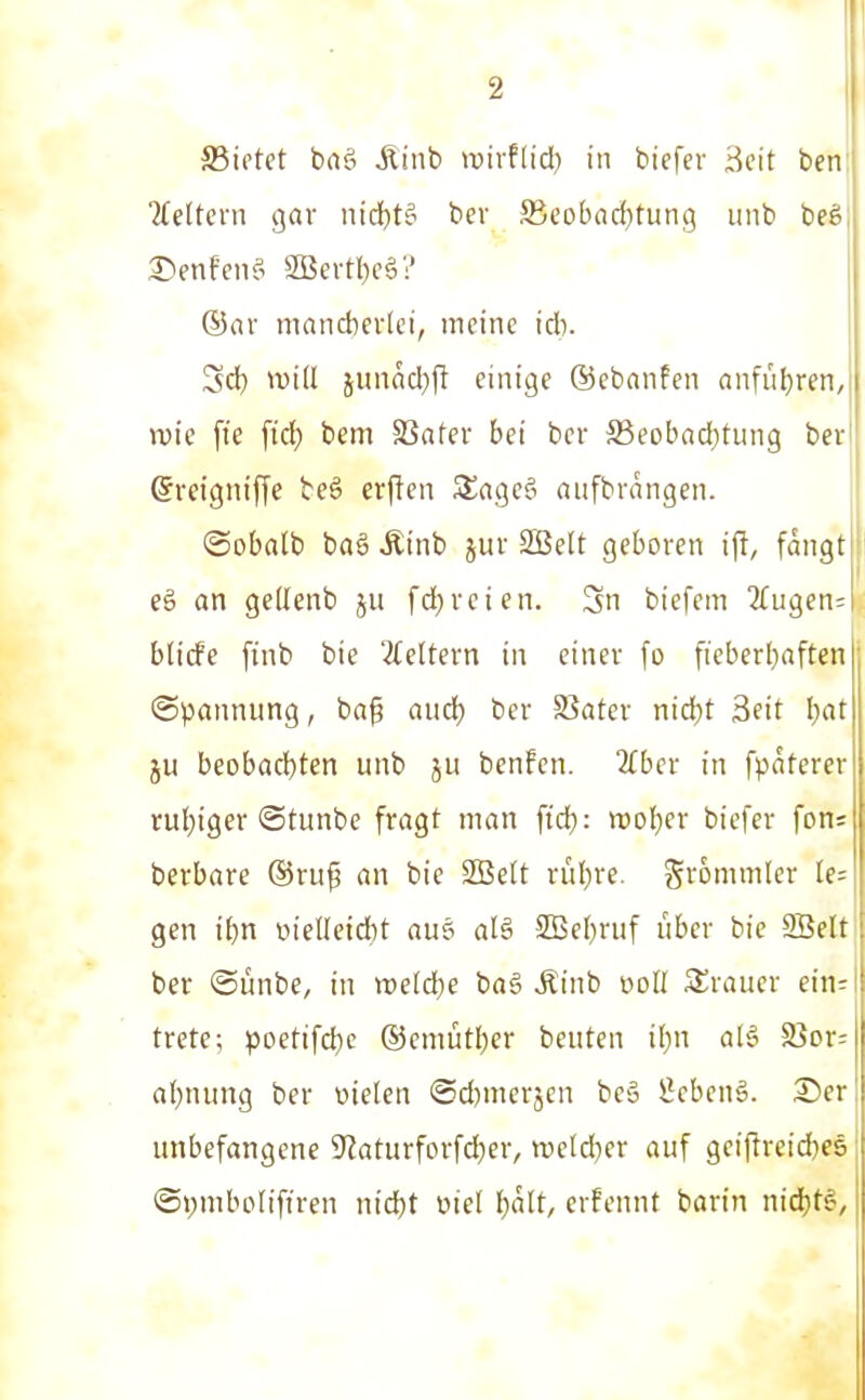 SBietet bnö Äinb luirfiid) in biefer Bcit ben Tieltcrn gav iiid^tö ber ffieobad^tung uiib beS ®ar mancbevlei, meine id). Sd) will junad))! einige ©ebanfen anfiij^ren, wie ftc fid) bem SSater bei ber 5ßeobad)tiing ber ©rcigniffc bcä crflen SSageö aufbrangen. @oba(b baö Ätnb juv SBelt geboren ift, fangt eg an gedenb ju fd^reien. Sn biefem 2{ugen; bticfe finb bie '^(eitern in einer fo fieberl)aften (Spannung, bag aucf; ber Spater nid)t Seit l)at ju beobachten unb ju bcnfen. 2(ber in fpaterer rul)iger ©tunbc fragt man ficfj: »ol^er biefer fons berbare ®ru^ an bie 2Be(t rül)rc. grommler Ie= gen i()n t)iel(etd)t aus al§ SBe[)riif über bie SBelt ber ©ünbe, in weld^e bag Äinb noII SSraucr ein; trete; poetifct)c ®emütl)er beuten il)n al§ S3or: al^nung ber oielen ©d)merjen beä Sebent. 3)cr unbefangene ^laturforfd^er, weldjer auf geiftreid}es ®»;mboIiftren niä)t üiel ^ält, crfennt barin niä)t§,