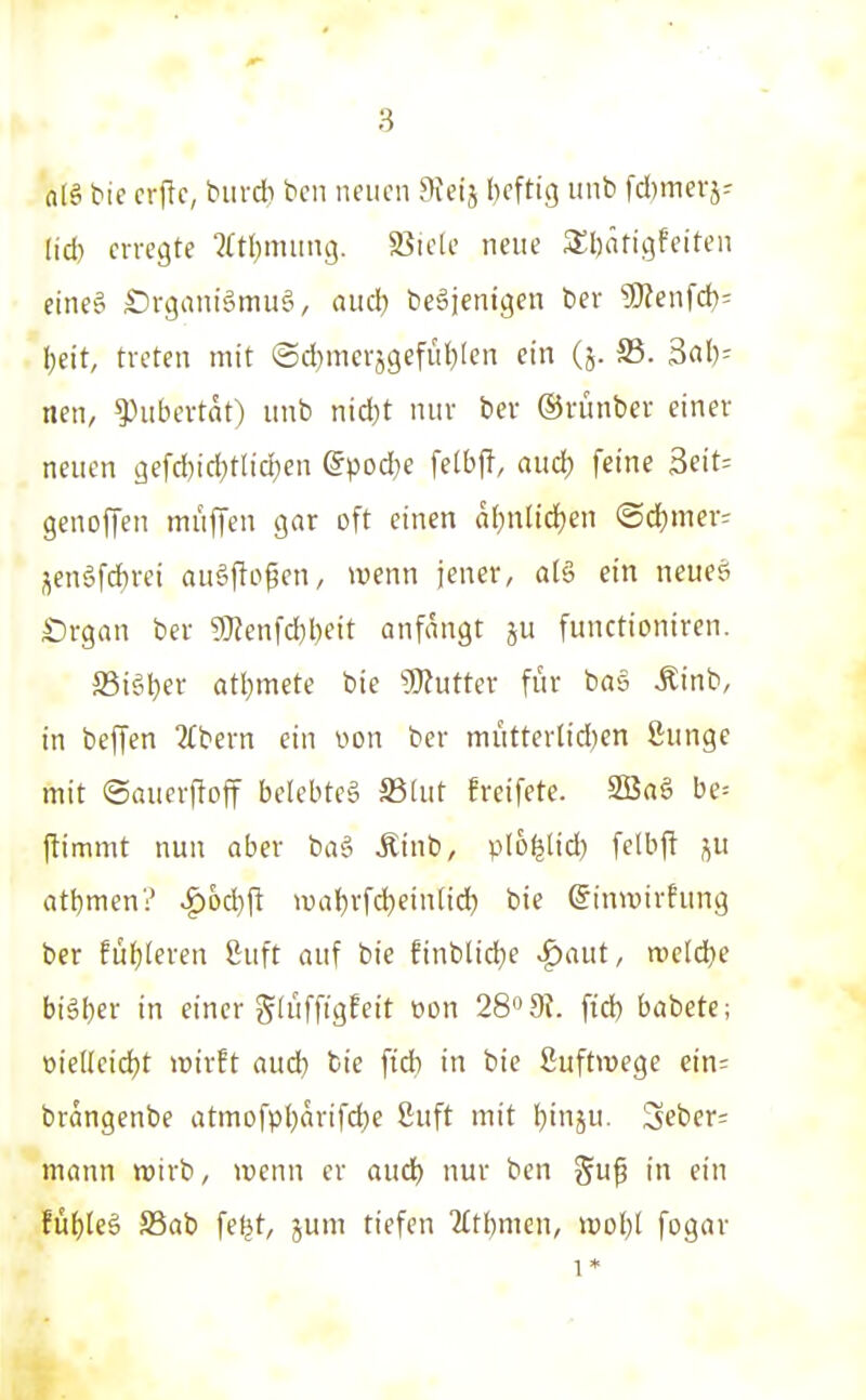 nlä tie crftc, buvdi bcii neuen ^leij I)eftig unb fd}mevj- (id) erregte 2(tt)miing. S5iele neue 3;i)äfigfeiten eine^ £)rgani§mu§, aitd) beäjenigen bev 5Kenfd)= I;eit, treten mit (5d)merj9efüt;Ien ein (j. S3. 3al)^ nen, Pubertät) itnb nid}t nur ber ©riinber einer neuen gefd)id)tlid;en ^pod^e fetbff, aud) feine 3eit= genoffen mufTcn gar oft einen al)nlid)en «Sd^mer; i^en§fd)rei ausflogen, wenn jener, alö ein neues £)rgan ber g}ienfd)l)eit anfangt ju functioniren. ffii^I^er atl)mete bie Mutter für bag Äinb, in beffen 2(bern ein von ber mütterlidjen ßunge mit ©aucrffoff belebtet a3[ut freifete. SBaS be= jtimmt nun aber baä Äinb, plo^lid) felbf! j^u atbmen? ^od}fl wa{)rfd)ein[id) bie ©inwirhing ber füf)teren ßuft auf bie finblid^e -^aut, meldte bi§I)er in einer glüfftgfcit oon 28» 91. fid) babcte; öiettcidjt wirft aud) fcie fid) in bie ßuftwege cin^ brangenbe atmofpi)arifd)e 8uft mit Ijinju. 3eber= mann wirb, wenn er aud) nur ben guf in ein fül)(eä S3ab feljt, jum tiefen Titl^men, \vdI)1 fogav 1*