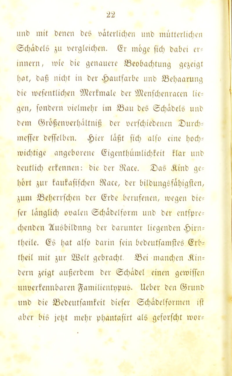 imb mit bencn beö »äterlicl)cii mib miitfcrlirfjcn ©cbnticlö i^u iHn-gIeic!)cn. (Sr möge fid) babci a- inncni, mic bie öcnaucvc S3eobad}tiin9 gejcigr i)at, baß uid)t in ber Hautfarbe iinb S3el)narung bic iDcfcntlicI)en 9J?erfmalc ber ^JJJenfcbcnrnccn Ik- gcii, fonbi'ra oielmef^r im Säciu beö ©djabelö uiib bem ®rößenüerl)iUtnip bev iH'rfd)iebeiicn 25iird)- mcfTer beffelbcn. |)ier (ogt fid) alfo eine l)od)- n)id)tigc angeborene @igent()üm[id}fcir flar unb bciitlid) ernennen: bie ber Sface. Ätnb gc= I)6rt jiir frtiifa[ifd)en 9face, ber bilbungefaljigflen, jiim S5el)err[d)en ber @rbe berufenen, »uegen bic- fer langlid) oüalcn ®cl)äbelform unb ber entfprc- cl)enbcn 2(u5bilbnng ber barunter liegcnben ^iriu tl)et(e. @ö l)at alfo barin fein bebcutfampeä @rb= tf;ei[ mit jur 2Be(t gcbvad;t. Sei inandjcn Äiii- bcrn jeigt aujäerbem ber ©d^abel einen gewiffen unüerfennbaren Samilient>)puö. lieber bcn ©runb unb bic S3ebeutfamfeit biefcr ©d)abelformen ifr aber big jef^t mel)r pl)antaftrt a(§ gcforfd}t wor--