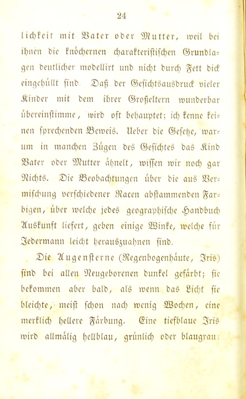 Iid)fcit mit SSater ober 9}hitter, weit bei il}ncn bic fn6d)crncn cl)arnftcriftifd)cn ©runbln- gca bcutlidicr mobeUirt unb nid}t burcl) '^ett bicf cingcijüKt ftnb 2)ap ber ©eftdjtgaiiSbrucf öielcr Äinbcr mit bem ibrcv ©ro^eltern wunberbar i'ibcrcinjlimmc, lüirb oft bebaiiptct; id) fenne fei; neu fpved}enbcn SSemeig. lieber bic ©efcfee, war- um in mand)en Sügen be§ @cfid)tee> baö Äinb Sßater ober 9)?uttcr afiiieft, wifCen wir nod^ gar 9lic^)tg. 2)ie SSeobad^tiingen über bie au§ S3er= mifdhung üerfd}iebener Slaceu abflammenben gar^ bigen, über welcl}e jebeg gcograpbifcbe ^flnbbiub 3fitäfunft liefert, geben einige Söinfe, weklje für Sebermann leidit l}craiiäjuabnen finb. Die ?£ugen(lerne (9iegenbogent)niite/ Sris) finb bei allen 9?eugeborenen biinfel gefärbt; ftc befommen aber balb, al§ wenn ba§ 8id;t fie bleid)te, meijl fd)on nacl^ wenig 2Bod}cn, eine merflic^) f)eUere garbung. (5ine tiefblaue Sri? wirb allmalig f)cnblaii, grimlid) ober blaugrau;