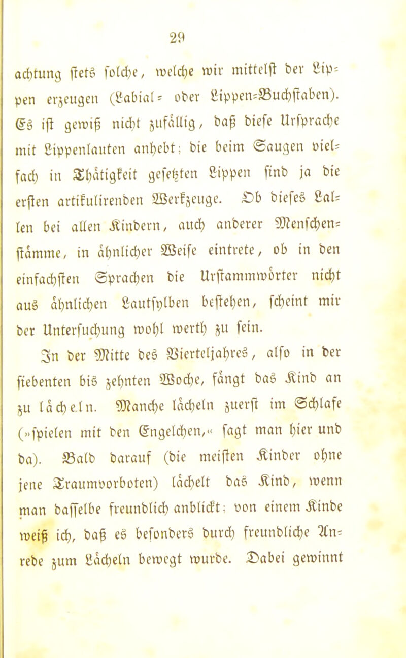 Qd)tun9 fletö fold}c, mid)t wir mittelft bev pcn erjeiigen {labial ^ ober lMppeii=S3ud)f!aben). @ä ift gewi^ nidit jiifatlig, ba^ biefe Urfpradje mit Sippentauten anf)ebt; bie beim ©äugen meU fad) in 5S:()atigfeit gefeilten Sippen finb ja bie crpen artifulirenben SSerfjeuge. SDh biefeg UU ien bei allen Äinbcrn, aiid) anberer Tlen\ä)en' flamme, in dl)nlid)er ®eife eintrete, ob in ben einfad)ften @prad[)en bie Urflammworter nid)t auä al)nlid)en 2autfi;lben bef!el)en, fd)eint mir ber Untcrfud}iing m\)l mxüj fein. Sn ber mtte beä Sicrteljaijreä, alfo in ber fiebenten biä jef)nten 2Bod)e, fangt baä Äinb an ju la^e.tn. '^anä)e Iad)eln juerjt im ©d^lafe (..fpieten mit ben (gngeld^en,« fagt man ()ier unb ba). aSalb baraiif (bie meiflen Äinber of)ne jene Sraumoorboten) tadfielt ba§ Äinb, wenn man baffelbe freunb(id) anblicft: oon einem .Kinbe ttjei^ iä)r ba^ eä befonberä bitrd} freunb(id)e Zn-- rebe jum üad^eln bewegt würbe. Dabei gewinnt