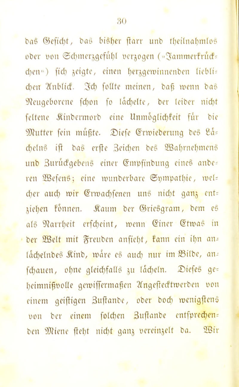 bnö ®c[id)f, tiflö bi§l)cv ftarr unb rl)ci(naf)m(oP obcv von ®d)incr,;^9cfii()l verlogen (»^öiiimfvfriicf: d}on) ftd) jcigtc, einen I^erj^gcuiinnenben liebli-- d)cn ?Cnb(icf. 3d) foHte meinen, baf? wenn bas S^eugeborcne fcl)on fo Iad}eltc, ber leibcr nid)t fcttene Äinbermorb eine Unni6g(id)feit für bic 50?iitter fein niiifjte. Siefe ©rtttiebening be§ ta- ä)dn?i if! baei erfte Beidien bc§ 5Ba[)rnel)menei iinb Surücfgcbeiiä einer ©mpftnbung cine§ anbe= rcn SBefenö; eine nninberbnrc ®pnipntl)ie, meU d)cr aud) mir @nt>nd)fencn un^^ nid)t gnnj ent- jiel^en fonnen. Äauni ber ®rie§gram, bem e6 aU 9'?avvl)eit erfd)eint, wenn @iner (Stxoat- in ber SBelt mit S>'fi'bcn anficl)t, fann ein ihn an- Ind}elnbe^ Äinb, wäre eö aud) nur im S3i(bc, nn- fdjaucn, ot)ne gleidjfaWif^ 511 ladjcln. Siefe§ ge- I)eimnifiioÜe gewifferma^en 3fngejlecftwerben oon einem geijiigen äuffanbe, ober bod) wenigjlenö uon ber einem foId)en Suftrtnbe entfprecl)en^ ben 'iWiene jlel)t nid)t ganj neveinjelt ba. 2Bir