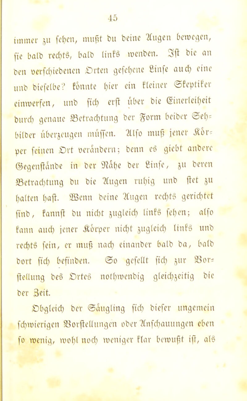 immer fcbcn, niiifU bu bcinc liiuie» [hmdcach, fic Lmlb rechte, balb linfä ivenben. 3ft bic an bcn üerfcl)iebeucn £)vten gefcl)cnc ßiufe and) ciiu- uub bicfelbe? fonnte I)ier ein ftciaer ©feptif'er einwerfen, imb fiel) erft über bie @iner(ei()eit buvd) genaue S5ctrad)tiing ber Sovm beibcv ©e()= bilöer uberjciiijen muffen. 2(lfo mufj jener Ä6r= per feinen Ort oeranbern; benn es? giebt anbere ©egenfianbe in ber 9^al)e ber ßiufe, ju beven S5etrrtcl)tun9 bii bie 'Jfugcn ni()iA uub ftet ju ()nlten baji. SBcnn beine ?l'iu3en rcd^tS j^eviditct finb, fannjl bu nid)t jugleid) tinfä fel}cn; atfo fann aud) jener Äorper nid)t ju^leid) tinfä nnb red)tä fein, er mufj nad) einanber balb ba, bo(b bort fid} befiuben. So gefeilt ftd) jur S3or= llellung beö Srteö notl)wenbig c;leid}jeitig bie ber 3eit. Obgleid) ber ©nugling fid) biefer ungemein fd)Wierigen Sorftellungen ober 7[nfd)rtuungen eben fo roenig, woijl nod) weniger flor bewufU iff, al§