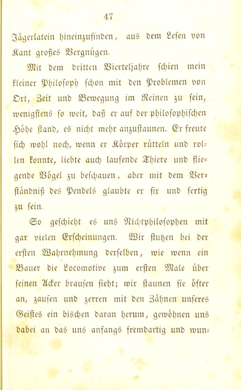 3äi5'^''^^' (}incinjiifint>en, aiiä bem 8efcn üon Äant gro^cö Sicrgniigen. gjJit bem brittcn 5Siertc(ifl()re fcl)ien mein fleiner ^l)i(ofopi; [d)on mit ben Problemen v>on £)i-t, Seit unb ^Bewegung im Sveinen ju fein, wenigPenä fo weit, ba^ ev auf bev pl)itofopl;ifd;cn ^otje |lanb, c§ nid)t mc(}r anjuftaunen. dv freute fid) njDl;l nod), wenn er Äorper rütteln unb rol= len fonnte, liebte aud) (aufenbe 3;i)iere unb flie= genbe SSoget ju befd)auen, aber mit bem S3ers (tanbni^ beö 5^enbeB glaubte er fix unb fertig ju fein. ©0 gefd)iel)t eg ung 'iJlid,)tp()ilofopl)en mit gar vnelcn (Jrfdjeinungcn. SBir ftu^en bei ber erjlen SBaljrnel^mung berfelben, trie irenn ein SSauer bie ßocomotioe jum erften SSJiale über feinen 2Ider braufen fiebt; i»ir ftaunen fie öfter an, jaufen unb jerren mit bcn 3al)nen unfereö ©eifteö ein bi§d)en baran l;erum, gen)6i;nen unä babei an baö unä anfangt frembartig unb n)un=