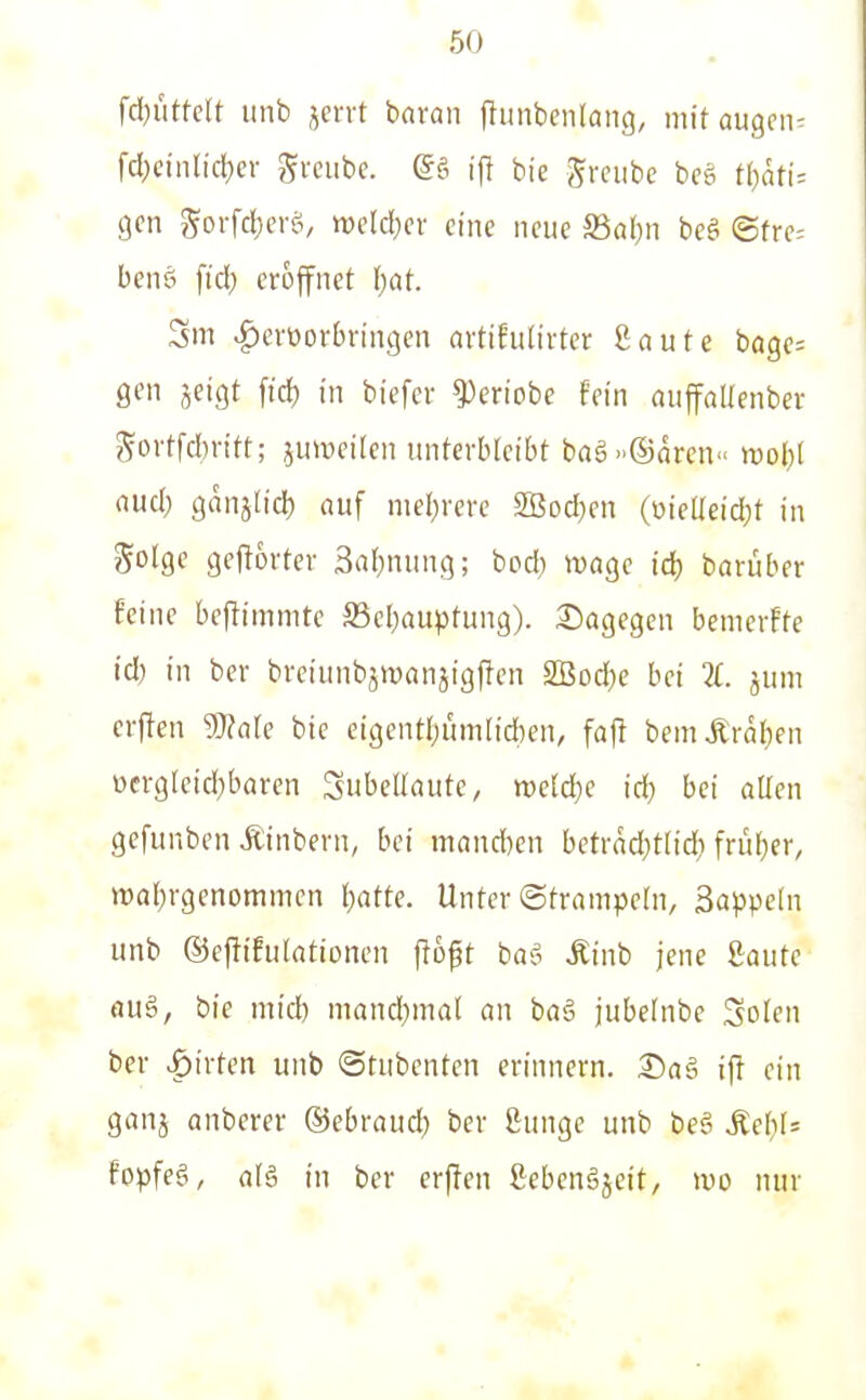 fdjütklt unb jervt bnran ftunbenlaiig, mttaugen^ fcl;einricl)er gvciibe. @§ \\l bie grciibe bcg t(;ätt= gen ^orfcl)eitv mld)ex eine neue Sal)n beei ©fre= benö fid; eröffnet \)at. Sm ^evüorbvingen avtif'utirter Saufe bage; gen jeigt ftd) in biefer ^eriobe fein auffaUenber govtfdn-itt; juiweilen tmterbleibt bng®aren« mol}! aud) ganjh'd) auf nie()rere 2Bod}en (üieUeid^t in Solge geftorter 3a{)nung; bod) wage id) barüber feine bejlimmte S5el)auptung). 3^agegen benierffe id) in ber bretunbjwanjigPen 2Bod)e bei 7L jum crften 9}?a[e bie eigentl;ümlid)en, faft bemÄra{)en ücrglcid}baren Subellaute, mld)e id) bei aUen gefunbcn Äinbern, bei mand)en betrdd)t[td) frü[)er, n)a()rgenommen l)atte. Unter ©trampeln, Sappeln unb ©ejlifulationen ffoft baö Äinb jene Saute au§i, bie mid) mand)mal an ba§ jubcinbc ^olen ber Birten unb (Stubenten erinnern. S)ag if! ein ganj anberer ^ebrand) ber ßunge unb beg Md)U fopfeö, a[§ in ber erjfen ßcbcnäjeit, wo nur