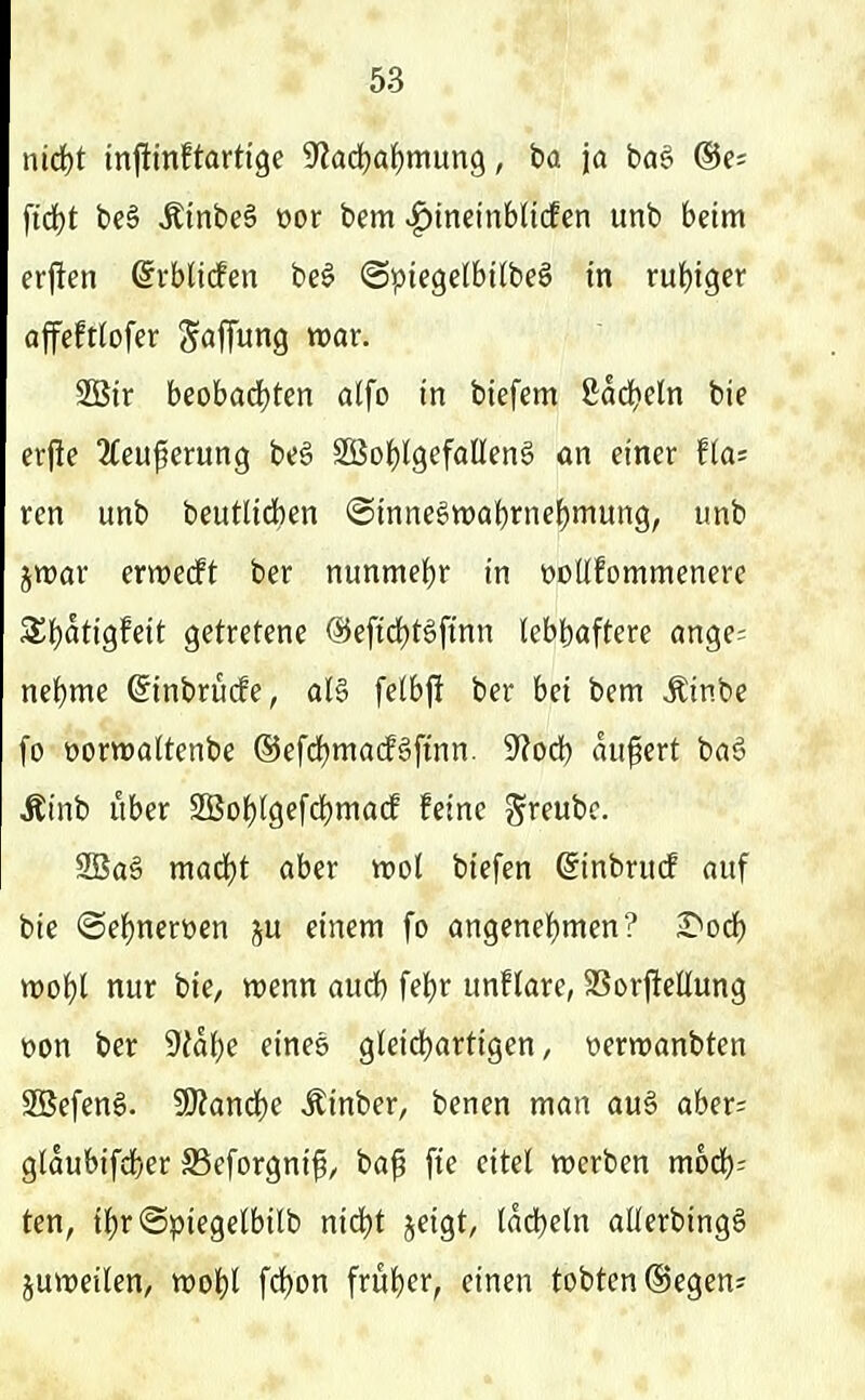 iücl)t injitinftartige 9'?ad)af)mun9, ba ja baö ©e? fid)t be§ Ätnbeä üor bem ^incinblicfen unb beim erjlen ©rblicfen be^ ©ptegelbttbeS in ruhiger affcfttofer Söffung war. 2Bir beobad)ten alfo in biefem 8ad)eln bie erj!e 2feuferung be6 2Bo{)(gefalIen§ an einer flai rcn unb beutUchen @innegwal)rnef)mung, unb jwar erwecft ber nunmel^r in üodfommenere 3^f)atigfeit getretene ®efid)tgftnn lebhaftere ange= ne^me (^inbrucfe, aB felbj! ber bei bem Äinbe fo üorwaltenbe @efd)ma(f§ftnn. 'Slodt) äußert ba§ Äinb über 3Bof)lgefd)macf feine g'reubc. 2Baä maä)t aber wol biefen ßinbruif auf bie ©eljnerwen ju einem fo angenehmen? ^od) m'i)l nur bie, wenn aucb febr unflare, SSorftellung t)on ber 9Jd()e eines gleichartigen, oerwanbten SBefen§. SKand^e Äinber, benen man au§ aber= glaubifdher SSeforgni^, baf fie eitel werben mod); ten, if)r@piegelbilb nid^t jcigt, lächeln allerbingS juweilen, wohl fchon früher, einen tobten (Segen*