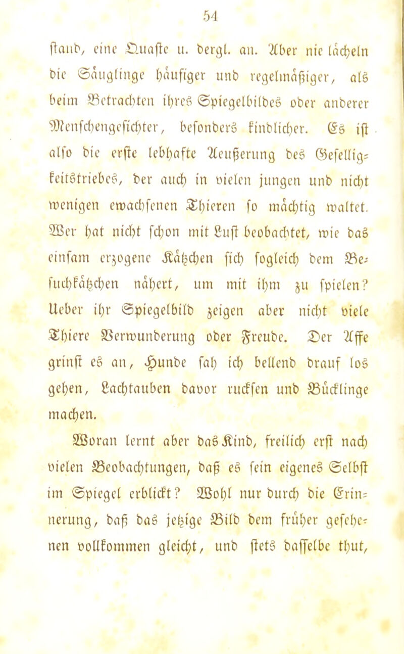 flaub, eine .Üuafte ii. bcrgl. nii. aber nie hid;eln bie ©nuglinge (}iu:figer unb rcgelmafjiger, alä beim SBctracbten iljrcS ©piegelbilbeö ober auberer '?0?enfd)engeficf)ter, befonbcrä finblid)er. (Sö ijt alfo bie erfte lebhafte 2feii^cning bcä ®efellig= feitötriebef', ber luid) in fielen jungen unb nid)t wenigen cn)ad)fcncn Stfjieren fo mad}tig waltet. 3ßer (;at nid)t fd)on mit ßuft beoba<hkt, wie baä einfam crjogene Äd(^d;en fid) fogleidf) bem 58e- fud)Pö(^d;en nal)ert, um mit t[)m ju [pielen? lieber iljr ©piegetbilb jeigen aber nid)t oiele 5£[)iere SSerwunberung ober greube. ®er 2lffe grinjl cö an, ^unbe fa(} id) bellenb brauf [o§ geljen, gad;tauben baüov rncffen unb SBücflinge mad)en. SBoran lernt aber baöÄinb, frcilid} erjt nad) Dielen S5eobac|)tungen, ba^ eä fein eigeneä ©elbft im ©piegel erblicft ? 2Bol)l nur burd^ bie (5rin= nerung, bafi ba§ je^tge 58ilb bem friil)er gefcbe^ ncn oollEommen gleid)t, unb fietS baffelbe tt)Ut,