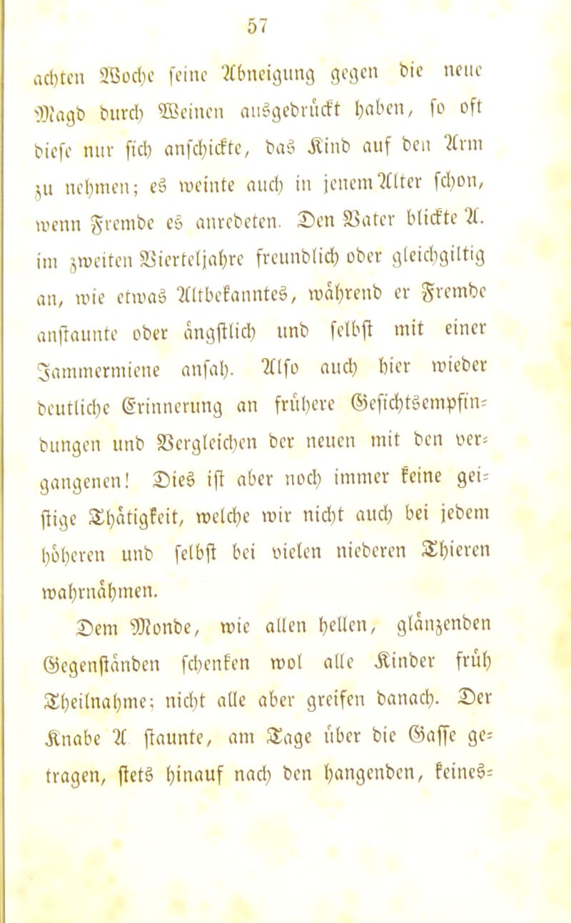 acl)tcn 2Bocbe feine ■^(bncigung gesell bic neue •I^Jagli biird) 5ßciucii an^gcbriicft l)abcn, fo oft tiefe mir fiel) einfd^iiffe, txvS Mini auf beu lirm ncl)men; ey weinte aiicl) in jenem ?(lter fd^on, wenn giembe eö anrcbcten. X)m S3ater blicfte 11. im jiveitcn Söicrteliaf)« freiinbtid) ober gteidjgiltig an, ivie etuui^ ?(ltbefanntcä, waf)renb er gvembe anllaunte ober angftlid) unb felbft mit einer Sammermiene anfal). aiicl) bier wieber beutlid}e Erinnerung an friibere ®eftd)tgcmpfin^ bangen unb aSergleid)en ber neuen mit bcn v^er^ gangenen! £)ie§ ift aber nod) immer feine gei-- fiigc 3;i}atigfeit, ttjeld^e mir nidit and) bei jebem l)6l)eren unb felbfl bei oielen nieberen 3;i)ieren wabrnabmen. 2)em 9}?onbe, wie allen bellen, glanjcnben ®egen(ianben fcbenfen wol alle Äinber frül) 3;i)eilnal}me; nid)t alle aber greifen banad}. 25er Änabe 11 flaunte, am Zag^e fiber bie ©äffe ge-- tragen, ftetö l)inauf nad) bcn l^angenben, feinc6=