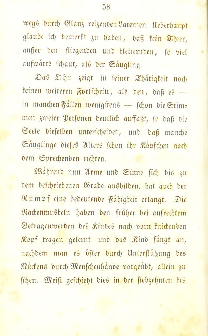 wegö bind) ©lanj rctjenbcn gateriien. Ueberl)oiipt glaube id) bcmcrft ju |)aben, ba§ fein STljier, auper bcii fliegcnben unb ftetrernben, fo oiel aiifwartö fäjaut, aU ber ©augling. Snä £)^r jeigt in feiner S'ljatigfett nocf; feinen weiteren gortfc()ritt, alä ben, ba^ eö — in mnnd)en gdllcn wenigfteng — fd)on bieStims men jwcier 5)erfonen beiitticl) nuffaft, fo ba§ bie ©eele biefclben untcrfd}eibet, unb bap niand)c ©augtinge biefeä 2t(tcrg fdjon iijr Äopfdjen nad) bem ©predt)enben x\ä)ten. 2Bdf)renb nun 2(rme unb ©inne fid; bi6 j^u bem bcfcl)riebenen ©rabe au§bilben, i)at aud) bcr Stumpf eine bcbeutcnbe gdl^igfeit erlangt, ©ie 9kcfenmuöfeln l)aben ben frul)er bei aufred)tem ©ctragenmerben be6 Äinbcs nacf) »orn fnicfcnben Äopf tragen gelernt unb baä Äinb fangt an, uaci)bem man e§ öfter burd) Unterflüfjung beä 9iücfenö burd) 3)?enfd)en{)dnbe oorgeubt, allein ju ftfjen. 9)?eip gefd?iel)t bieg in ber fiebjel;nten big