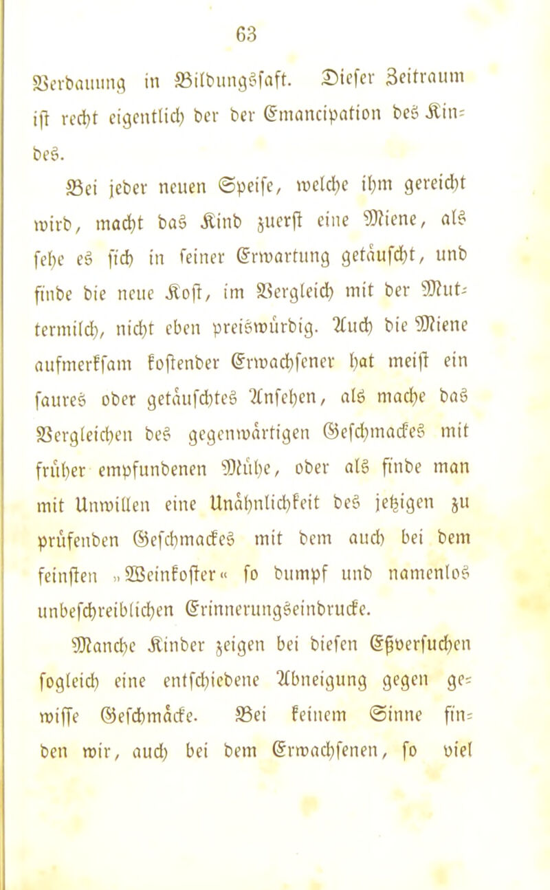 ffievbaiuing in SSilbimge^faft. 2)ic[er 3eitraum i|l v«i)t cigcntlidj bcr ber ©mnncipation beä Min- beö. S3ei jebev neuen ©peife, wctdje il;m gereift wirb, mad}t ba§ Äinb juerj^ eine 3)?iene, fel^e eö fid) in feiner ermarhing getnufdtjt, unb finbe bie neue Äo(l, im ffiergleid) mit ber 9)?ut- termi(d), nid}r eben preisn^ürbig. 2fud) bie '3}?icne aufmerffam Eofienber @n»acl)fcner Ijat meij! ein faiireö ober getaiifd)teg 7(nfel)en, alö mad}e baä S3ergleid)en be^ gegenwärtigen ®efd)macfef^ mit frii()er empfunbenen 9)h'il)e, ober al§ ftnbe man mit Unwillen eine Unai)nlid)feit be§ je^igen ju prüfenben ®e[d)macfeg mit bcm aud) bei bem feinften SBeinfofter [o bumpf unb namenlos unbefd)reib(id)en ©rinnerungöeinbrucfe. ?Eltanci)e Äinber jeigen bei biefen @püerfud)en fogteid} eine entfd)iebene Abneigung gegen ge; miffe ®efd)mad'e. S5ei feinem @inne fiu: ben wir, aud) bei bem (Snt)ad)fenen, fo üie(