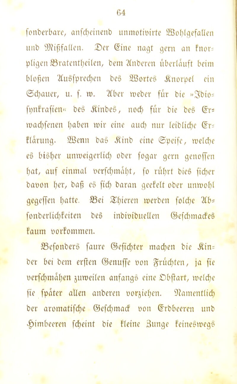 fonbcrbarc, anfd)eineiib unmotioirtc 2Bol)(9efaIIen itnb JlJifjfaücn. ®cr @ine nagt gern an fnor; pligen ^övatcntf;eilcn, bem 'ilnbcn-n überläuft beim b(of?en 2(u6fpred[)en beö 2ßorteö Änorpef ein ©d^aucr, u. f. n). ?{bcr weber für bie »Sbio: f>;nf'rafien be§ Äinbcö, nod) für bie be§ iDad;fenen l)aben wir eine aud) nur (eib[id}e @r; Elärung. Sßcnn baä .Kinb eine ©peife, weld}e e§ bi6l)er unweigerlid; ober fogar gern genoffen ()at, auf einmal iierfd)mä()t, fo rüljrt bieö fid)er bauen l)er, baß eö fid) baran geefelt ober unvool)! gegcffen Ijatte. S5ci Slfjieren werben fold^e 7lb= fonberUd)feiten beö inbiüibuellen ©cfdimacfeö faum ttorfommen. SScfonberg faure ©eftdjter madjen bie Äin: ber bei bem erffen ©enuffc uon S^rücf)tcn, ja fte oerfd)mäl)en jumeilen anfangs eine Öbftarf/ weld}e fie fpäter allen anberen v>orjie(jen. 9lanient(id) ber aromatifdfje ©efdjmacf üon ©rbbeeren unb Himbeeren fd)eint bie fleine Bunge Feine^wegs