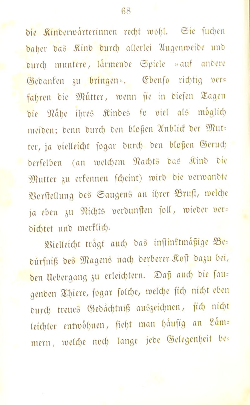 bie Äinbevwärtcrinncn rccl)t >po1)(. ©ic fud)cn haljcx brtö Äinb biird) allerlei Tfiigenweibe iinb biivd) muntere, larmenbc Spiele »auf aubere ©etianfen ju bringen. gbenfo rid)tig wr- fal)rcn bic 9}?iittcr, wenn [ie in biefen 3:a9en bie DJalie i()reö Äinbeö fo Diel al? moglid) meibcn; benn burd) ben blof?en 2(nblicf ber ?J?ut^ tcr, ja üicUeidbt fogar burd) ben blofjen ©erudi bcrfelben (an >v)eld)em 9?ad}tt^ ba-S Äinb bie ^Butter JU erfenncn fd)cint) roivb bic vcrwanbtc a^orflcllung bcö ©augeng an i()rcr S3ru|l, iueldie la eben ju 5y?id;tö verbunjlen folt, roieber i^er^ bid)tet unb merflid). S3ielleid)t tragt aud} baö inftinftmäfjige ^q-- bürfnif? beä 9)?agcnö nad} berberer Äofl baju bei, ben Ucbcrgang ju erleid)tern. 25ap aud? bie fau= genbcn 3;i)iere, fogar fold}e, \vM)e fid) nid)t eben burd) treueä ®ebad)tni^ auöjeid)ncn, ftd) nid)i leid)tcr entvü£)l)nen, ftel)t man baufig an 2am-- meni, ivelcbe nod) lange jebe ©elegenlieit bc=