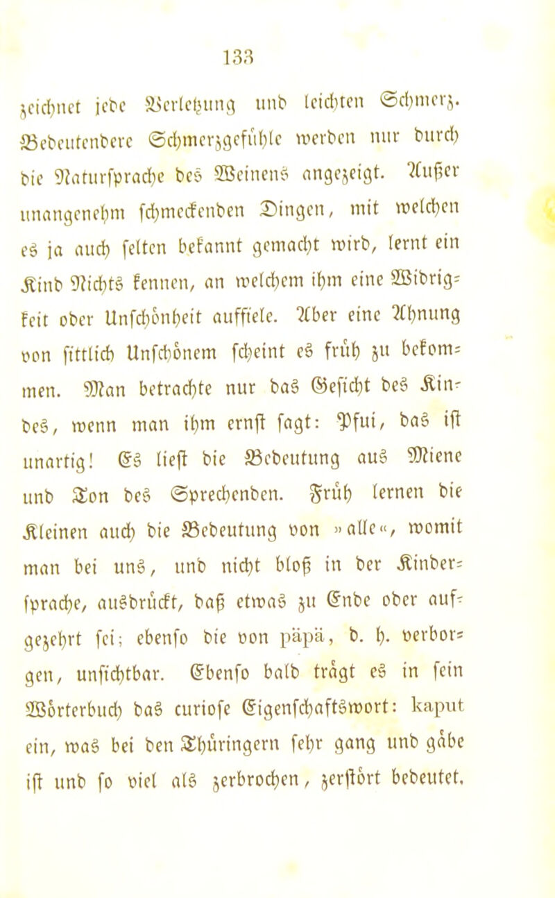 ',cid)iiet icte a^crtctnina iinb Iciditcn ©cbmci.^. 23ebciitcntere ©cl)mcrj9cfiil)lc uicrbcii mir biird) bic 9?nnirfprad)c beö 3Bcinens( angezeigt. ?fuf5cr iinangcnel^m fd}mccfcnben Singen, mit »cld)en ja axiA) feiten befannt gemad^t wirb, lernt ein Äinb 9Nd)tg fennen, an weld)cm if)m eine SSibrig^ feit ober Unfd}6nf)eit auffiele. Jfber eine 2fl)nun9 l^pn fittli* Unfdionem fdjeint eö frut) ju befom= men. dHan betrad)te nur ba6 ®efid)t bc? Äin^ be§, mcnn man ibm crnj^ fagt: Jtfui, baä ift unartig! @5 lieft bie JBcbeutung au§ 5}?iene unb Son be§ ©pred}enben. Srül) lernen bie kleinen aud) bie S5ebeutung üon »alle«, womit man bei un§, unb nid}t blo^ in ber Äinbcr= fV>rad}e, au^brucft, baf etwa§ ju (Jnbe ober auf- gejcbrt fei; ebenfo bie oon päpä, b. I). üerbor= gen, unftd}tbar. ©benfo balb tragt e» in fein 2B6rterbud} baä curiofe eigenfcHftöroort: kaput ein, wa§ bei ben Äbüringern febr gang unb gäbe i(l unb fo viel alä jerbrod)en, jertlort bebeutet.