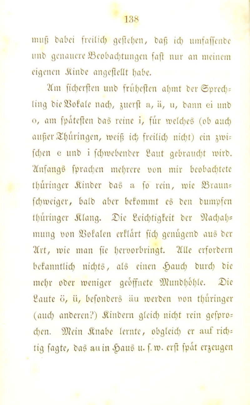 imif! babci frcilicl) 9c|ld)cn, baf; id) lunfaflciibc unb aciuuu'vc S3cobQd)tiiiigcii fafi mir an meinem eigenen Ainbc angejlellt Ijabc. 2fm [icbeifen unb [rnl)ejlen nl)mt ber ©prcd;= ling bieS5ofrtlc nnd), jnerft a, ä, u, bann ei unb o, am fvtateftcn baS reine i, für u^eld^cä (ob aud) auper .«lljüringcn, »cifi iä) frei(id) nid}t) ein iwu fd)cn c unb i [d}>uebcnbcr Saut gebrandet wirb. '2tnfangö fpracl}en mc(}rcre mm mir bcobad)tete tl)uringei- Äinber baö a fc> rein, wie aSvaun: fdjweigcr, balb aber bcfommt cö bcn bumpfcn tl)i'iringcr Älang. 8eicI;tigEeit ber DJadjalj^ mung von S3üfalcn evfiart ftd) genügenb au§ ber ?(rt, ivie man fic I^ert^orbringt. TTÜc erforbern befanntlicf) mä)t§, alä einen «^aud; burd) bic mel}r ober weniger geojfnete 9J?unbI)üf)le. Z>ic iaute ö, ü, bcfonber» äu werben tum tt)uringcr (aud; anbercn?) ilinbern gleid; nid)t rein gcfpro= d}cn. ?0?ein jlnabe lernte, obgleid) er aiif rid}= tig fagte, bag au in ^auö u. f. w. cr|1 fpat crjeugcn