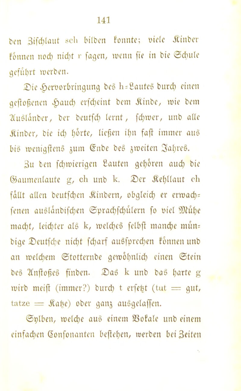 ton Sifcblaur scIi bilbcn fonntc; viele Jldibcv fiMincii nod) nidit r fngoii, nu'iiii \i( in bic ©dnili* ^cful)rt uH-rbcii. S)ic ^cnun-brinciimg bc-o h:&aute§ biird) einen i^eflo^enen >f)aiid) crfd^cint bem ,Rinbe, ivie bcm ■JdiöKinber, bev beiitfd; lernt, fd;wer, unb alk Äinber, bie id) [)6rte, liefen ihn fafl immer mtä bi'o tvicniaflcnä jum @nbe bcg ^weiten Saljveä. 3u ben fd^tüterigcn Sauten gehören and) bie (Gaumenlaute g, ch unb k. ®er Äe()llaut oh fallt allen beutfd)cn Äinbem, obgleid) er evwad)- fenen auglanbifc^en ©prad)fd}ülern fo iM'el SDhibe macbt, leicbter alä k, iveldieä felbfit niandje mün: bige 35eut[die nid;t fcbarf auöfprcd;en fonnen unb an weldiem ©totternbe gewobnlicb einen ©tein be§ 2(nflü^eä finben. Saä k unb baä b^^te g wirb meift (immer?) burd) t eifert (tut = gut, üitze = Äa^e) ober ganj auägelaffen. @i;lben, wMje auö einem SSofale unb einem einfad)cn ßonfonanten bcfleben, roerben bei Seiten