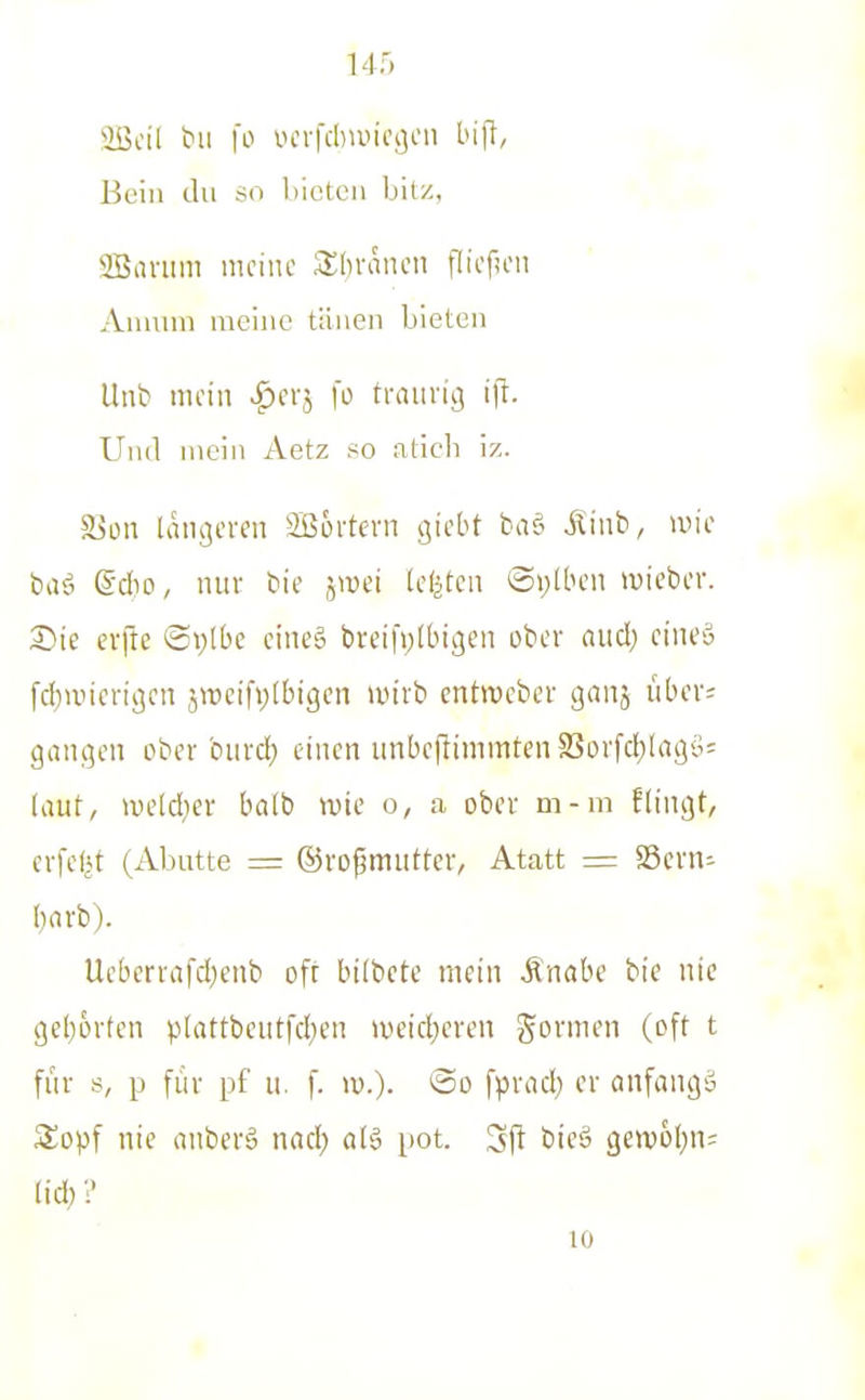 iöcil bii fo i.Hn-fd)iuicj]en bifl, Bein du so hioteii bitz, SBanim niciuc 3;[)raticn flioficii Aumin meine tiiiien bieten Itnb nu'iii fo traurig Uml mein Aetz so aticli iz. Son laiigcven 2Bürtevn gicbt baö Äinb, un'c bafi ß'dic, mir bie jivci Icljtca ®i;Uh'ii luiebcr. erfte ©plbc ciiie§ bveifptbtgen ober aud; cineä fd)ivieri3cn jn)eifi;lbigen >uivb entiveber ganj über; gaiujcii ober biird} einen unbcflinimtenSSorfd)lagö= laut, iveld}er balb wie o, a ober m-m ftingt, crfefjt (Abutte = ©rofjmuttcr, Atatt =: »ern^ bavb). Ucberrafd)enb oft bilbctc mein Mmhe bie nie c(el)6rten p(attbeutfd)en iv>eicl;eren govmen (oft t für s, p für pf u. f. w.). @o fpvad; er anfangä Sopf nie anberä nad; a(ä pot. Sj^ bie§ gett)6(;n= lid) 1' 10