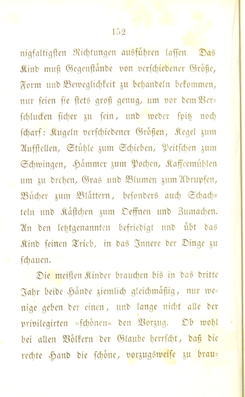 nigfaltigftcn ?1iicl)tun.qcn aiififüf)rcn (äffen. DaS Äitib niuf? ©cgciiflänbc oon ucrfd^icbcncv ©ro^o, güvm iiub ffien5C9(id}fi'it ju bcl)aiibc[ii bcfommcn, mir feien ffc ftetci grop gentig, um i'>or bcmS5er; fcbliicfcn fid)cv ju fein, iinb wcber fpifj nod) fcl)avf: Äugeln iicrfd)iebcner ©vofen, Flegel juni Miifflellcn, ©tiifife jum ©cbicbcn, ^''eitfd)en jum ©djnn'ngcn, v^ammcr jum ^od^cn, Änffeeniublen um ju brc()en, ©vnf^ unb ®(umcn jum 'Jfbnujfen, S3udicv juni SSldttern, befonbevg nud) ©diadi= tclii unb ilnffeben jum ^)effnen unb 3umadicn. ?fn bcn (e(»tgenannten befriebigt unb übt ba? Ätnb feinen Svieb, in ba§ innere ber Dinge ^u fd^aucn. £>ic nieiflen Äinbev bvnudien bi§ in baä britte !jnbr beibe >f)(inbe jiemtid; gleid)mafiig, nur uie- nigc geben bev einen, unb lange nidit alle ber privilegirtcn »fd)c>nen ben ffiorjug. C^b it>oI)l bei allen S^olfern ber ©Inube berrfAt, baf? bie red}te ^anb bie fdione, i)ürjugomcife ,^u brau^