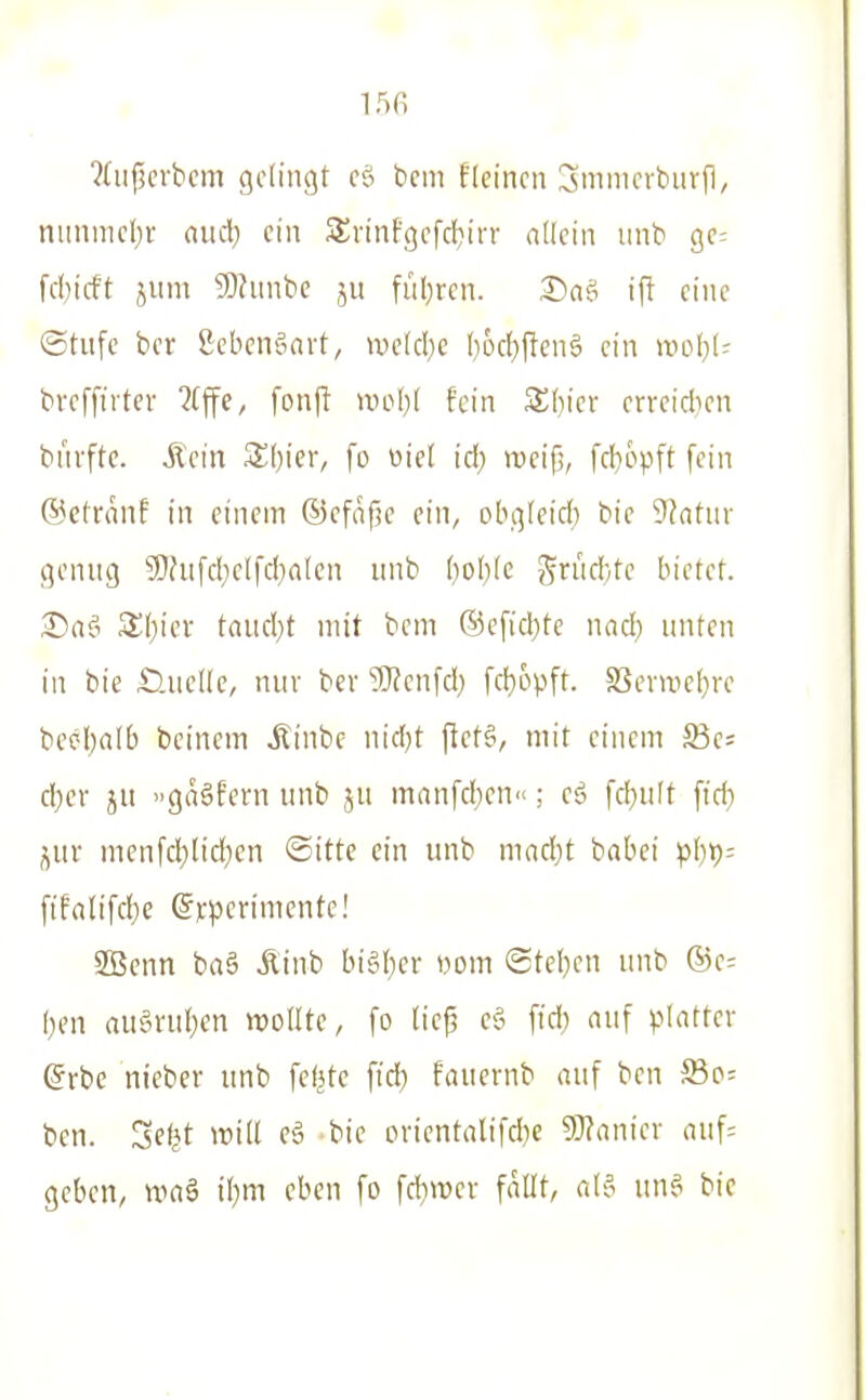 ?(iij3crbcm gcd'ngt cö bcm f(einen ^mmerbiirf], nunnie()r nud) ein Svinfgefcbirr nllcin iinb ge= fcl)t(ft jiim Slhinbe jii fül^rcn. X^ne; ift eine ©tiifc bcr £cbenäavt, we[cl)e I}ocI)flen§ ein ml]U bveffirtev ?(ffe, fonft mlji hin ^i)m errcicben buvftc. Äein SOier, fo «ie( icl) meifj, fcl}6pft fein @ctrnnE in einem ®efn(?c ein, ob.qfeid) bie Statur t^enng 3)fufd;elfd)a(en nnb (lobfe grud/te bietef. ^aj! 3;i)iev taud)t mit bcm ®cfid)tc nad; unten in bie HueKe, nur ber 9}?cnfd) fd)6pft. 83evwe(}rc beebalb bcinem itinbe nidjt f!ct§, mit einem SSa d)cr ju gaäfern unb ju mnnfdien; eö fd}uft ffd) },m menfd)lic!}cn ©itte ein unb mnd)t babci fifalifdje @);|5crimcntc! SBenn baä Äinb bi§{)er vom ©tef}cn unb Q5c- ben au§ru(}en wollte, fo lic^ e§ fid) nuf plattc\- @rbe nieber unb feiste fid) fmiernb «uf ben SBp= ben. Se^t will eä bie ovientalifcbe Wianicv auf= geben, waö il)m eben fo fd}wcv fallt, al'- un? bie