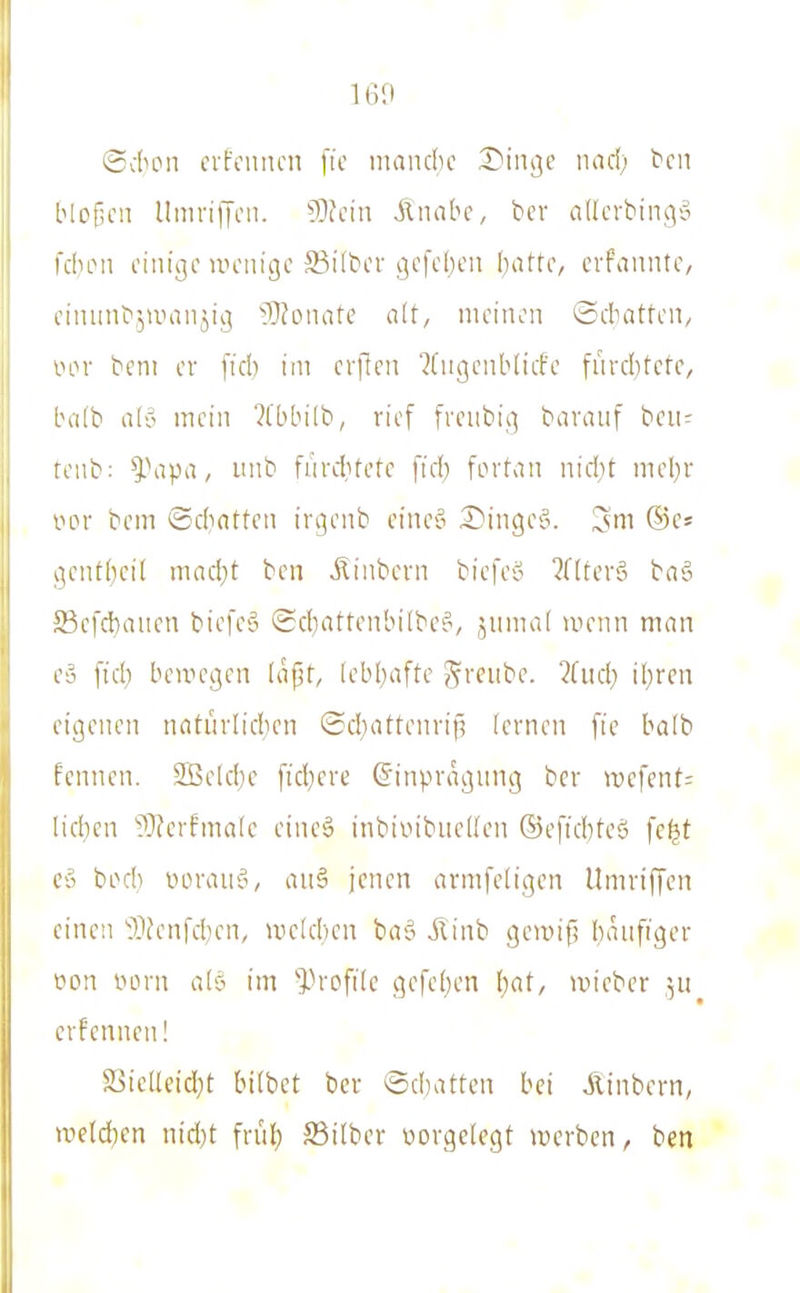 Scficn crfcimcn fic manclic I)i\m' iiad) bcii bloßen UnirilJni. 9)fcin Ätiabc, ber adcrbiiK^'o fduMi einige irenige Silber gefeiten hatte, cvfannte, eiiuinb^umnjig '?}?onatc alt, meinen ©drntten, VHM- beni er [icb im erpen '^(ugenblicfe fnrcbtete, Inifb a('o mein ?[bbilb, rief freubig baranf ben^ tenb: ^\ipa, unb furditete fid) fiMlan nid}t mel)r VHM' bem ©chatten irgenb eine§ S)inge§. 3m ®c» gentbcit macht ben Äinbcvn biefeo ^flterö baä 23c|'d)aiicn biefcS ©chattenbitbe^, änmal ivenn man e» fiel) bewegen läjjt, lebhafte ^reiibe. ?(iich ihren eigenen notürlicben Schattenrif? lernen fie halb fennen. 2Belche fid)ere ©inpragung bcr it)efent= liehen ^^Jerfmalc eineä inbiiiibneüen ©efichteö fc^t e» boch lun-auö, an§ jenen armfeligen llmriffcn einen 'i'ljenfchen, wclcheu baö jlinb gcmifl häufiger t'on lun-n alö im -Profile gefehen Ijat, ivieber ]u ernennen! Sjielleid^t hübet bcr ©chatten bei Ainbern, uield)cn nid)t früh S3ilber üorgelcgt werben, ben I