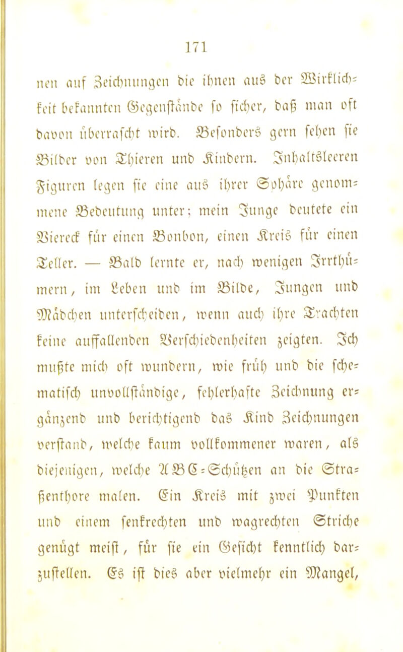 neu auf 3eid)miii9cn bic idncn au§ bcr 2Bii-flid)= feit bchinntcii ©cc^cnffanbc fo ficbcr, bafj man oft baiHMi ubcvvafAf wirb, ffiefonbcrö gern [eben [ie S3i(ber vow Sbicren iinb Jinbern. l^nbaltälecren J-iguren legen fic eine au§ ibrcr @obavc genpm= mene S3ebeiitung unter; mein Snnge beutete ein ?lMeretf fuv einen SBonbon, einen jlreiei für einen Seiler. — S5alb lernte er, nacb wenigen Srrtbü= mern, im Seben unb im S3ilbe, jungen unb 9}?äbcben untcrfd;eibcn, u^enn aud} il)re S^;ad}ten feine ouffallenben S^er[diiebcn(;eiten jcigten. Sei) nni^tc mid> oft wunbern, wie frül) unb bie fd)e; matifd) unüoUjlanbige, fcbterl)aftc Sctdmung er; ganjenb unb berid^tigenb ba§ jlinb 3cid;nungen verftanb, weldie fnum oollfonimencr waren, a(§ biejeuigen, wetdie 2( 5S(5 = ©d)üf*en an bie @tra= f5entI)ore malen. @in .Äreiä mit jwei ^hmften unb einem fenfrediten «nb wagrecf)ten @tric^)e genügt meifl, für fie ein ©cfid)t fenntlid) bar= juffeUen. (5g ift bieg aber vielmehr ein SO^angel,