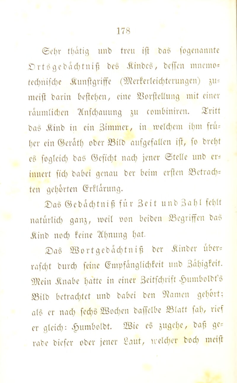 ©cl)v tdati.q unb treu ijt bnsi fogcimnntc .CTt-ogcbacbriiif! bcö Xlinbc?, bcfTcu niiirnu>= fecl)uifd)c Üiinftgviffc (^h'vfcvleid}tcvun3cn) 511= nicifi bavin bojlcbcn, eine S^ovfiellung mit einer vauni(icl)en ?Cnfd)auung ju ciMiibintren. XriU baci Äinb in ein 3iniiiier, in nicldiem ihm fn'u \)(v ein ©cvflti) ober Söilb onfgefaüen iff, fo bvel)t e? foßleid) ba? ©cfid)t nad) jener ©teile nnb cr^ innert fiel) babei genan ber beim erflen S3etracb= ten <.]el}6rten ©rflarnng. Saö ®ebäd;tnifj fiir 3cit unb 3abl feblt natürlid) ganj, un'il vnni beiben Gegriffen bac^ Äinb nod) feine ?Cbnung l)at. X>ni 2Bovtgebad}tnif? ber ilinber nbcr= vafc(}t burd) feine ©mpfanglicbfeit nnb 3nbigfeit- 93fein ilnabc I)attc in einer 3citfd)rift >f)iimbolbf'5 S5ilb betnicbtct unb babei ben 9?amen gebort: al? er nad) [ed}ö 2Bod,)cn baffelbe S3latt fab, rief er gleid): >f)umbelbt. 2Bie e-? jugebe, baf; ge^ rabe biefer ober jener i'aut, irekber bocb mei)!