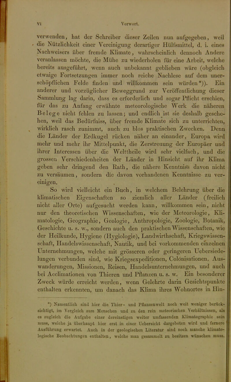 verwenden, hat der Schreiber dieser Zeilen nun aufgegeben, weil > die Nützlichkeit einer Vereinigung derartiger Hülfsmittel, d. i. eines Nachweisers über fremde Klimate, wahrscheinlich dennoch Andere veranlassen möchte, die Mühe zu wiederholen für eine Arbeit, welche bereits ausgeführt, wenn auch unbekannt geblieben wäre (obgleich etwaige Fortsetzungen immer noch reiche Nachlese auf dem uner- schöpflichen Felde finden und willkommen sein würden*)). Ein anderer und vorzüglicher Beweggrund zur Veröffentlichung dieser Sammlung lag darin, dass es erforderlich und sogar Pflicht erschien, für das zu Anfang- erwähnte meteorologische Werk die näheren Belege nicht fehlen zu lassen; und endlich ist sie deshalb gesche- hen, weil das Bedürfniss, über fremde Klimate sich zu unterrichten, wirklich rasch zunimmt, auch zu blos praktischen Zwecken. Denn die Länder der Erdkugel rücken näher an einander, Europa wird mehr und mehr ihr Mittelpunkt, die Zerstreuung der Europäer und ihrer Interessen über die Welttheile wird sehr vielfach, und die grossen Verschiedenheiten der Länder in Hinsicht auf ihr Klima geben sehr dringend den Rath, die nähere Kenntnis^ davon nicht zu versäumen, sondern die davon vorhandenen Kenntnisse zu ver- einigen. So wird vielleicht ein Buch, in welchem Belehrung über die klimatischen Eigenschaften so ziemlich aller Länder (freilich nicht aller Orte) aufgesucht werden kann, willkommen sein, nicht nur den theoretischen Wissenschaften, wie der Meteorologie, Kli- matologie, Geographie, Geologie, Anthropologie, Zoologie, Botanik, Geschichte u. s. w., sondern auch den praktischen Wissenschaften, wie der Heilkunde, Hygiene (Hygiologie), Landwirtschaft, Kriegswissen- schaft, Handelswissenschaft, Nautik, und bei vorkommenden einzelnen Unternehmungen, welche mit grösseren oder geringeren Uebersiede- lungen verbunden sind, wie Kriegsexpeditionen, Colonisationen, Aus- wanderungen, Missionen, Reisen, Handelsunternehmungen, und auch bei Acclimationen von Thieren und Pflanzen u. s. w. Ein besonderer Zweck würde erreicht werden, wenn Gelehrte darin Gesichtspunkte enthalten erkennten, um danach das Klima ihres Wohnortes in Hin- *) Namentlich sind hier die Thier- und Pflanzenwelt noch weit weniger berück- sichtigt, im Vergleich zum Menschen und zu den rein meteorischen Verhältnissen, als es zugleich die Aufgabe einer dereinstigen weiter umfassenden Klimatographic sein muss, welche ja überhaupt hier erst in einer Uebersicht dargeboten wird und fernere Ausführung erwartet. Auch in der geologischen Literatur sind noch manche klimato- logische Beobachtungen enthalten, welche man gesammelt zu besitzen wünschen muss.