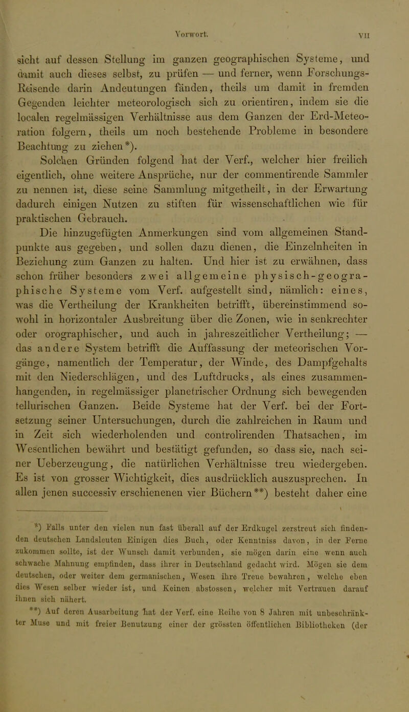 sieht auf dessen Stellung im ganzen geographischen Systeme, und damit auch dieses selbst, zu prüfen — und ferner, Avenn Forschungs- Reisende darin Andeutungen fanden, theils um damit in fremden Gegenden leichter meteorologisch sich zu orientiren, indem sie die localen regelmässigen Verhältnisse aus dem Ganzen der Erd-Meteo- ration folgern, theils um noch bestehende Probleme in besondere Beachtung zu ziehen*). Solchen Gründen folgend hat der Verf., welcher hier freilich eigentlich, ohne weitere Ansprüche, nur der commentirende Sammler zu nennen ist, diese seine Sammlung mitgetheilt, in der Erwartung dadurch einigen Nutzen zu stiften für wissenschaftlichen wie für praktischen Gebrauch. Die hinzugefügten Anmerkungen sind vom allgemeinen Stand- punkte aus gegeben, und sollen dazu dienen, die Einzelnheiten in Beziehung zum Ganzen zu halten. Und hier ist zu erwähnen, dass schon früher besonders zwei allgemeine physisch-geogra- phische Systeme vom Verf. aufgestellt sind, nämlich: eines, was die Vertheilung der Krankheiten betrifft, übereinstimmend so- wohl in horizontaler Ausbreitung über die Zonen, wie in senkrechter oder orographischer, und auch in jahreszeitlicher Vertheilung; — das andere System betrifft die Auffassung der meteorischen Vor- gänge, namentlich der Temperatur, der Winde, des Dampfgehalts mit den Niederschlägen, und des Luftdrucks, als eines zusammen- hangenden, in regelmässiger planetrischer Ordnung sich bewegenden tellurischen Ganzen. Beide Systeme hat der Verf. bei der Fort- setzung seiner Untersuchungen, durch die zahlreichen in Raum und in Zeit sich wiederholenden und controlirenden Thatsachen, im Wesentlichen bewährt und bestätigt gefunden, so dass sie, nach sei- ner Ueberzeugung, die natürlichen Verhältnisse treu wiedergeben. Es ist von grosser Wichtigkeit, dies ausdrücklich auszusprechen. In allen jenen successiv erschienenen vier Büchern**) besteht daher eine *) Falls unter den vielen nun fast überall auf der Erdkugel zerstreut sich, finden- den deutschen Landsleuten Einigen dies Buch., oder Kenntniss davon, in der Ferne zukommen sollte, ist der Wunsch damit verbunden, sie mögen darin eine wenn auch schwache Mahnung empfinden, dass ihrer in Deutschland gedacht wird. Mögen sie dem deutschen, oder weiter dem germanischen, Wesen ihre Treue bewahren, welche eben dies Wesen selber wieder ist, und Keinen abstossen, welcher mit Vertrauen darauf ihnen sich nähert. **) Auf deren Ausarbeitung hat der Verf. eine ltciho von 8 Jahren mit unbeschränk- ter Muse und mit freier Benutzung einer der grössten öffentlichen Bibliotheken (der