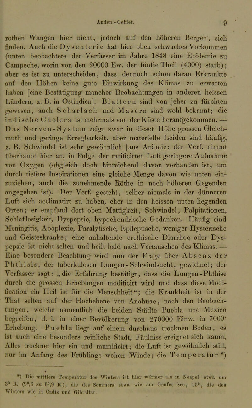 rothen Wangen hier nicht, jedoch auf den höheren Bergen, sich finden. Auch die Dys enter i e hat hier oben schwaches Vorkommen (unten beobachtete der Verfasser im Jahre 1848 eine Epidemie zu Campeche, worin von den 20000 Ew. der fünfte Theil (4000) starb); aber es ist zu unterscheiden, dass dennoch schon daran Erkrankte auf den Höhen keine gute Einwirkung des Klimas zu erwarten haben [eine Bestätigung mancher Beobachtungen in anderen heissen Ländern, z. B. in Ostindien]. Blattern sind von jeher zu fürchten gewesen, auch Scharlach und Masern sind wohl bekannt; die indische Cholera ist mehrmals von der Küste heraufgekommen.— Das Nerven-System zeigt zwar in dieser Hohe grossen Gleich- muth und geringe Erregbarkeit, aber materielle Leiden sind häufig, z. B. Schwindel ist sehr gewöhnlich [aus Anämie; der Verf. nimmt überhaupt hier an, in Folge der rarificirten Luft geringere Aufnahme von Oxygen (obgleich doch hinreichend davon vorhanden ist, um durch tiefere Inspirationen eine gleiche Menge davon wie unten ein- zuziehen, auch die zunehmende Rothe in noch höheren Gegenden angegeben ist). Der Verf. gesteht, selber niemals in der dünneren Luft sich acclimatirt zu haben, eher in den heissen unten liegenden Orten; er empfand dort oben Mattigkeit, Schwindel, Palpitationen, Schlaflosigkeit, Dyspepsie, hypochondrische Gedanken. Häufig sind Meningitis, Apoplexie, Paralytische, Epileptische, weniger Hysterische und Geisteskranke; eine anhaltende erethische Diarrhoe oder Dys- pepsie ist nicht selten und heilt bald nach Vertauschen des Klimas. — Eine besondere Beachtung wird nun der Frage über Absenz der Phthisis, der tuberkulösen Lungen-Schwindsucht, gewidmet; der Verfasser sagt: „die Erfahrung bestätigt, dass die Lungen-Phthise durch die grossen Erhebungen modificirt wird und dass diese Modi- fication ein Heil ist für die Menschheit; die Krankheit ist in der That selten auf der Hochebene von Anahuac, nach den Beobach- tungen, welche namentlich die beiden Städte Puebla und Mexico begreifen, d. i. in einer Bevölkerung von 270000 Einw. in 7000' Erhebung. Puebla liegt auf einem durchaus trocknen Boden, es ist auch eine besonders reinliche Stadt, Fäulniss ereignet sich kaum, Alles trocknet hier ein und mumificirt; die Luft ist gewöhnlich still, nur im Anfang des Frühlings wehen Winde; die Temperatur*) *) Die mittlere Tonperatur des Winters ist hier wärmer als in Neapel etwa um 3° R. (9°,ß zu 6°,9 R.), die des Sommers etwa wie am Genfer See, 15°, die des Winters wie in Cadiz und Gibraltar.