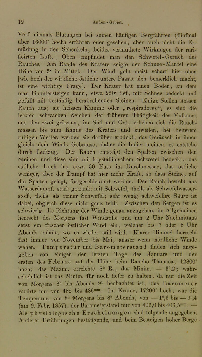 i Verf. niemals Blutungen bei seinen häufigen Bergfahrten (fünfmal über 16000' hoch) erfahren oder gesehen, aber auch nicht die Er- müdung in den Schenkeln, beides vermuthete Wirkungen der rari- ficirten Luft. Oben empfindet man den Schwefel-Geruch des Rauches. Am Rande des Kraters zeigte der Schnee-Mantel eine Höhe von 5' im Mittel. Der Wind geht meist scharf hier oben [wie hoch der wirkliche östliche untere Passat sich bemerklich macht, ist eine wichtige Frage]. Der Krater hat einen Boden, zu dem man hinuntersteigen kann, etwa 250' tief, mit Schnee bedeckt und gefüllt mit beständig herabrollenden Steinen. Einige Stellen stossen Rauch aus; sie heissen Kamine oder „ respiradores, es sind die letzten schwachen Zeichen der früheren Thätigkeit des Vulkans; aus den zwei grössten, im Süd und Ost, erheben sich die Rauch- massen bis zum Rande des Kraters und zuweilen, bei heiterem ruhigen Wetter, werden sie darüber erblickt; das Geräusch in ihnen gleicht dem Winds-Gebrause, daher die Indier meinen, es entstehe durch Luftzug. Der Rauch entsteigt den Spalten zwischen den Steinen und diese sind mit krystallinischem Schwefel bedeckt; das südliche Loch hat etwa 30 Fuss im Durchmesser, das östliche weniger, aber der Dampf hat hier mehr Kraft, so dass Steine, auf die Spalten gelegt, fortgeschleudert werden. Der Rauch besteht aus Wasserdampf, stark getränkt mit Schwefel, theils als Schwefelwasser- stoff, theils als reiner Schwefel; sehr wenig schwefelige Säure ist dabei, obgleich diese nicht ganz fehlt. Zwischen den Bergen ist es schwierig, die Richtung der Winde genau anzugeben, im Allgemeinen herrscht des Morgens fast Windstille und um 2 Uhr Nachmittags setzt ein frischer östlicher Wind ein, welcher bis 7 oder 8 Uhr Abends anhält, wo es wieder still wird. Klarer Himmel herrscht fast immer von November bis Mai, ausser wenn nördliche Winde wehen. Temp e ratur und Barometerstand finden sich ange- geben von einigen der letzten Tage des Januars und der ersten des Februars auf der Höhe beim Rancho Tlamaca, 12800' hoch; das Maxim, erreichte 8° R., das Minim. — 3°,2; wahr- scheinlich ist das Minim. für noch tiefer zu halten, da nur die Zeit von Morgens 8h bis Abends 9h beobachtet ist; das Barometer variirte nur von 482 bis 486mm. Im Krater, 17200' hoch, war die Temperatur, von 8h Morgens bis 8h Abends, von —1°,6 bis — 9°,4 (am 9. Febr. 1857), der Barometerstand nur von 406,0 bis 406,5mm. — Als physiologische Erscheinungen sind folgende angegeben, Anderer Erfahrungen bestätigende, und beim Besteigen hoher Berge