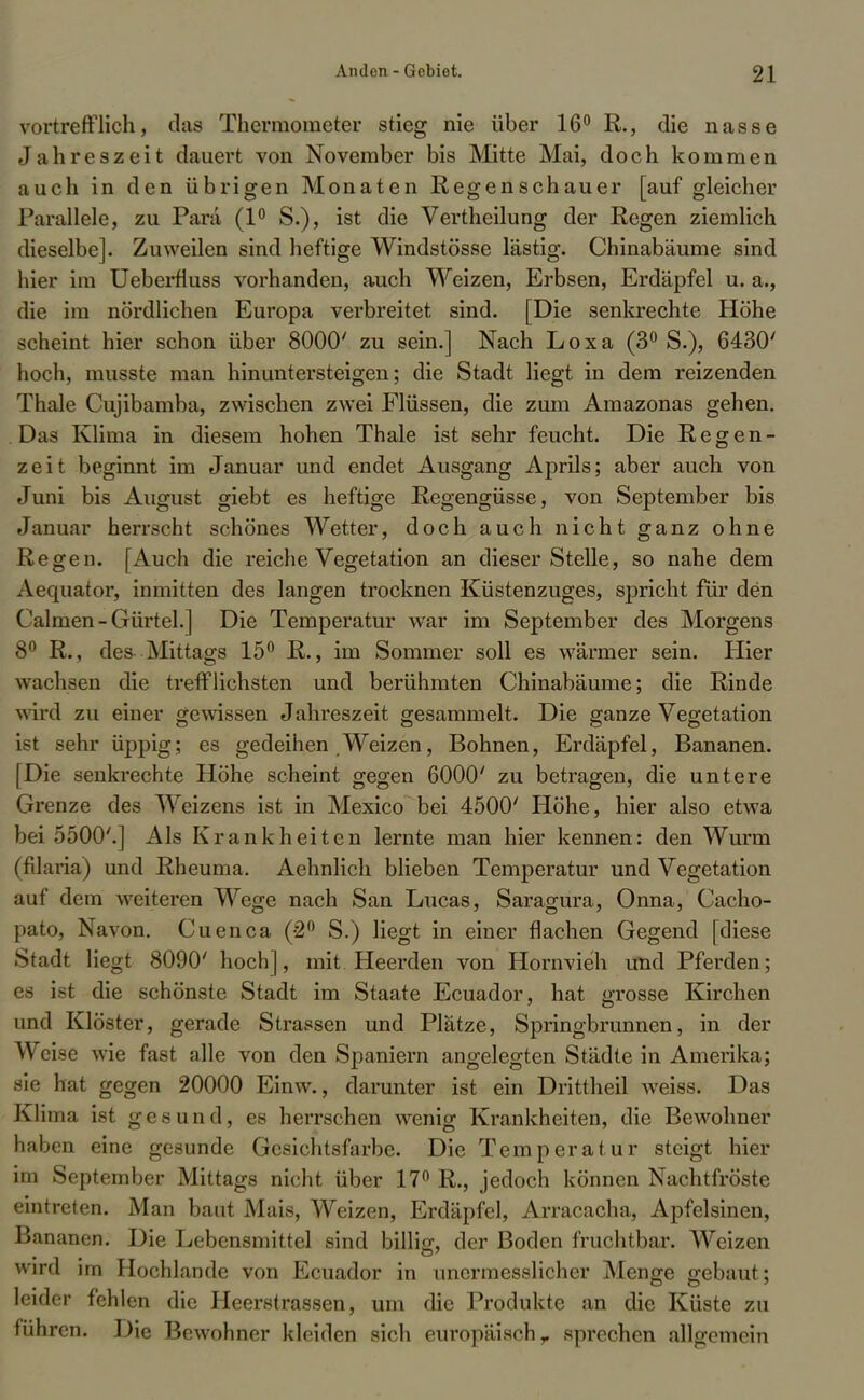 vortrefflich, das Thermometer stieg nie über 16° R., die nasse Jahreszeit dauert von November bis Mitte Mai, doch kommen auch in den übrigen Monaten Regenschauer [auf gleicher Parallele, zu Para (1° S.), ist die Vertheilung der Regen ziemlich dieselbe]. Zuweilen sind heftige Windstösse lästig. Chinabäume sind hier im Ueberfiuss vorhanden, auch Weizen, Erbsen, Erdäpfel u. a., die im nördlichen Europa verbreitet sind. [Die senkrechte Höhe scheint hier schon über 8000' zu sein.] Nach Loxa (3° S.), 6430' hoch, musste man hinuntersteigen; die Stadt liegt in dem reizenden Thale Cujibamba, zwischen zwei Flüssen, die zum Amazonas gehen. Das Klima in diesem hohen Thale ist sehr feucht. Die Regen- zeit beginnt im Januar und endet Ausgang Aprils; aber auch von Juni bis August giebt es heftige Regengüsse, von September bis Januar herrscht schönes Wetter, doch auch nicht ganz ohne Regen. [Auch die reiche Vegetation an dieser Stelle, so nahe dem Aequator, inmitten des langen trocknen Küstenzuges, spricht für den ( almen-Gürtel.] Die Temperatur war im September des Morgens 8° R., des- Mittags 15° R., im Sommer soll es wärmer sein. Hier wachsen die trefflichsten und berühmten Chinabäume; die Rinde w ird zu einer gewissen Jahreszeit gesammelt. Die ganze Vegetation ist sehr üppig; es gedeihen Weizen, Bohnen, Erdäpfel, Bananen. [Die senkrechte Höhe scheint gegen 6000' zu betragen, die untere Grenze des Weizens ist in Mexico bei 4500' Höhe, hier also etwa bei 5500'.] Als Krankheiten lernte man hier kennen: den Wurm (filaria) und Rheuma. Aehnlich blieben Temperatur und Vegetation auf dem weiteren Wege nach San Lucas, Saragura, Onna, Cacho- pato, Navon. Cuenca (-2° S.) liegt in einer flachen Gegend [diese Stadt liegt 8090' hoch], mit Heerden von Hornvieh und Pferden; es ist die schönste Stadt im Staate Ecuador, hat grosse Kirchen und Klöster, gerade Strassen und Plätze, Springbrunnen, in der Weise wie fast alle von den Spaniern angelegten Städte in Amerika; sie hat gegen 20000 Einw., darunter ist ein Drittheil weiss. Das Klima ist gesund, es herrschen wenig Krankheiten, die Bewohner haben eine gesunde Gesichtsfarbe. Die Temperatur steigt hier im September Mittags nicht über 17° R., jedoch können Nachtfröste eintreten. Man baut Mais, Weizen, Erdäpfel, Arracacha, Apfelsinen, Bananen. Die Lebensmittel sind billijx, der Boden fruchtbar. Weizen wird im Hochlande von Ecuador in unermesslieher Menge gebaut; leider fehlen die Heerstrassen, um die Produkte an die Küste zu führen. Die Bewohner kleiden sich europäisch r sprechen allgemein