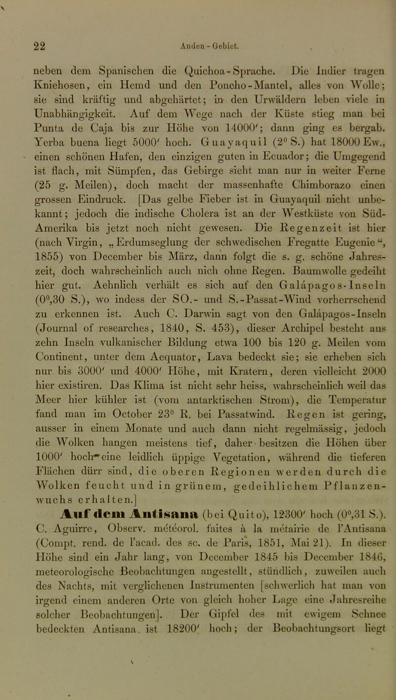 neben dem Spanischen die Quichoa- Sprache. Die Indier tragen Kniehosen, ein Hemd und den Poncho-Mantel, alles von Wolle; sie sind kräftig und abgehärtet; in den Urwäldern leben viele in Unabhängigkeit. Auf dem Wege nach der Küste stieg man bei Punta de Caja bis zur Höhe von 14000'; dann ging es bergab. Yerba buena liegt 5000' hoch. Guayaquil (2° S.) hat 18000 Ew., • einen schönen Hafen, den einzigen guten in Ecuador; die Umgegend ist flach, mit Sümpfen, das Gebirge sieht man nur in weiter Ferne (25 g. Meilen), doch macht der massenhafte Chimborazo einen grossen Eindruck. [Das gelbe Fieber ist in Guayaquil nicht unbe- kannt ; jedoch die indische Cholera ist an der Westküste von Süd- Amerika bis jetzt noch nicht gewesen. Die Regenzeit ist hier (nach Virgin, „ Erdumseglung der schwedischen Fregatte Eugenie , 1855) von December bis März, dann folgt die s. g. schöne Jahres- zeit, doch wahrscheinlich auch nich ohne Regen. Baumwolle gedeiht hier gut. Aehnlich verhält es sich auf den Galäpagos-lnseln (0°,30 S.), wo indess der SO.- und S.-Passat-Wind vorherrschend zu erkennen ist. Auch C. Darwin sagt von den Galäpagos-lnseln (Journal of researches, 1840, S. 453), dieser Archipel besteht aus zehn Inseln vulkanischer Bildung etwa 100 bis 120 g. Meilen vom Continent, unter dem Aequator, Lava bedeckt sie; sie erheben sich nur bis 3000' und 4000' Höhe, mit Kratern, deren vielleicht 2000 hier existiren. Das Klima ist nicht sehr heiss, wahrscheinlich weil das Meer hier kühler ist (vom antarktischen Strom), die Temperatur fand man im October 23° R. bei Passatwind. Regen ist gering, ausser in einem Monate und auch dann nicht regelmässig, jedoch die Wolken hangen meistens tief, daher besitzen die Höhen über 1000' hochfeine leidlich üppige Vegetation, während die tieferen Flächen dürr sind, die oberen Regionen werden durch die Wolken feucht und in grünem, gedeihlichem Pflanzen- wuchs erhalten.] Auf dein Alltisaiia (bei Quito), 12300' hoch (0°,31 S.). C. Aguirre, Observ. me'te'orol. faites ä la metairie de l'Antisana (Compt. rend. de l'aead. des sc. de Paris, 1851, Mai 21). In dieser Höhe sind ein Jahr lang, von December 1845 bis December 1846, meteorologische Beobachtungen angestellt, stündlich, zuweilen auch des Nachts, mit verglichenen Instrumenten [schwerlich hat man von irgend einem anderen Orte von gleich hoher Lage eine Jahresreihe solcher Beobachtungen]. Der Gipfel des mit ewigem Schnee bedeckten Antisana. ist 18200' hoch; der Beobachtungsort liegt