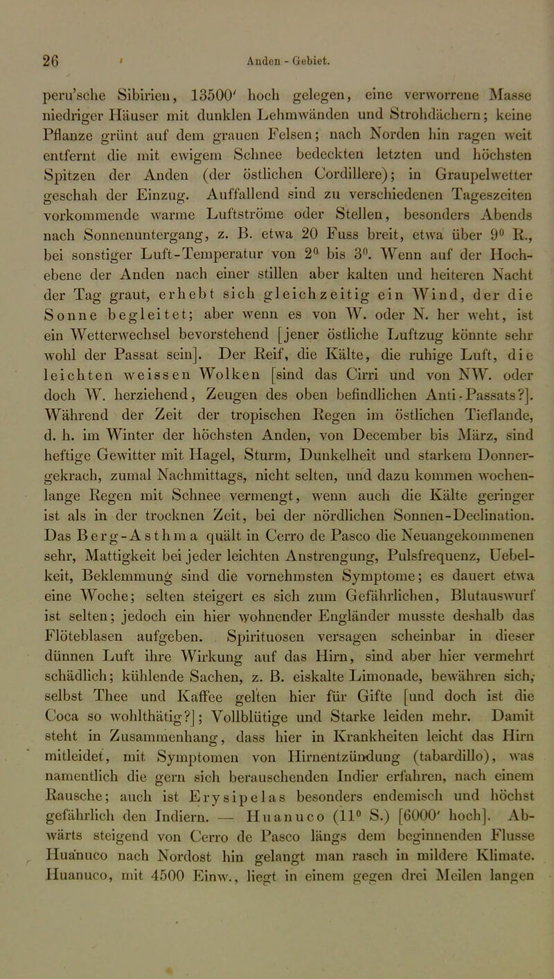 peru'sche Sibirien, 13500' hoch gelegen, eine verworrene Masse niedriger Häuser mit dunklen Lehmwänden und Strohdächern; keine Pflanze grünt auf dem grauen Felsen; nach Norden hin ragen weit entfernt die mit ewigem Schnee bedeckten letzten und höchsten Spitzen der Anden (der östlichen Cordillere); in Graupelwetter geschah der Einzug. Auffallend sind zu verschiedenen Tageszeiten vorkommende warme Luftströme oder Stellen, besonders Abends nach Sonnenuntergang, z. B. etwa 20 Fuss breit, etwa über 9° R., bei sonstiger Luft-Temperatur von 2° bis 3°. Wenn auf der Hoch- ebene der Anden nach einer stillen aber kalten und heiteren Nacht der Tag graut, erhebt sich gleichzeitig ein Wind, der die Sonne begleitet; aber Avenn es von W. oder N. her weht, ist ein Wetterwechsel bevorstehend [jener östliche Luftzug könnte sehr wohl der Passat sein]. Der Reif, die Kälte, die ruhige Luft, die leichten weissen Wolken [sind das Cirri und von NW. oder doch W. herziehend, Zeugen des oben befindlichen Anti-Passats?]. Während der Zeit der tropischen Regen im östlichen Tieflande, d. h. im Winter der höchsten Anden, von December bis März, sind heftige Gewitter mit Hagel, Sturm, Dunkelheit und starkem Donner- gekrach, zumal Nachmittags, nicht selten, und dazu kommen wochen- lange Regen mit Schnee vermengt, wenn auch die Kälte geringer ist als in der trocknen Zeit, bei der nördlichen Sonnen-Declination. Das Berg-Asthma quält in Cerro de Pasco die Neuangekommenen sehr, Mattigkeit bei jeder leichten Anstrengung, Pulsfrequenz, Uebel- keit, Beklemmung sind die vornehmsten Symptome; es dauert etwa eine Woche; selten steigert es sich zum Gefährlichen, Blutauswurf ist selten; jedoch ein hier wohnender Engländer musste deshalb das Flöteblasen aufgeben. Spirituosen versagen scheinbar in dieser dünnen Luft ihre Wirkung auf das Hirn, sind aber hier vermehrt schädlich; kühlende Sachen, z. B. eiskalte Limonade, bewähren sich,- selbst Thee und Kaffee gelten hier für Gifte [und doch ist die Coca so wohlthätig?]; Vollblütige und Starke leiden mehr. Damit steht in Zusammenhang1, dass hier in Krankheiten leicht das Hirn mitleidet, mit Symptomen von Hirnentzündung (tabardillo), was namentlich die gern sich berauschenden Indier erfahren, nach einem Rausche; auch ist Erysipelas besonders endemisch und höchst gefährlich den Indiern.*— Huanuco (11° S.) [6000' hoch]. Ab- wärts steigend von Cerro de Pasco längs dem beginnenden Flusse Huanuco nach Nordost hin gelangt man rasch in mildere Klimate. Huanuco, mit 4500 Einw., liegt in einem gegen drei Meilen langen