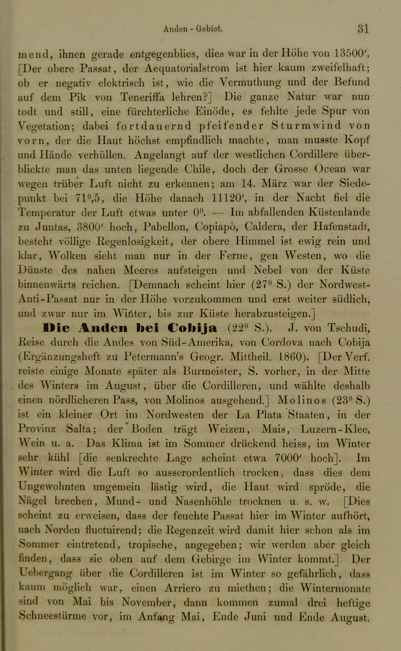 mend, ihnen gerade entgegenblies, die« war in der Höhe von 13500'. [Der obere Passat, der Aequatorialstrom ist hier kaum zweifelhaft; ob er negativ elektrisch ist, wie die Vermuthung und der Befund auf dem Pik von Teneriffa lehren?] Die ganze Natur war nun todt und still, eine fürchterliche Einöde, es fehlte jede Spur von Vegetation; dabei fortdauernd pfeifender Sturmwind von vorn, der die Haut höchst empfindlich machte, man musste Kopf und Hände verhüllen. Angelangt auf der westlichen Cordillere über- blickte man das unten lieo-ende Chile, doch der Grosse Ocean war wegen trüber Luft nicht zu erkennen; am 14. März war der Siede- punkt bei 71°,5, die Höhe danach 11120', in der Nacht fiel die Temperatur der Luft etwas unter 0°. — Im abfallenden Küstenlande zu Juntas, 3800' hoch, Pabellon, Copiapö, Caldera, der Hafenstadt, besteht völlige Regenlosigkeit, der obere Himmel ist ewig rein und klar, Wolken sieht man nur in der Ferne, gen Westen, wo die Dünste des nahen Meeres aufsteigen und Nebel von der Küste binnenwärts reichen. [Demnach scheint hier (27° S.) der Nordwest- Anti-Passat nur in der Höhe vorzukommen und erst weiter südlich, und zwar nur im Winter, bis zur Küste herabzusteigen.] Die Anden bei Cobija (22° S.). J. von Tschudi, Reise durch die Andes von Süd-Amerika, von Cordova nach Cobija (Ergänzungsheft zu Petermann's Geogr. Mittheil. 1860). [Der Verf. reiste einige Monate später als Burmeister, S. vorher, in der Mitte des Winters im August, über die Cordilleren, und wählte deshalb einen nördlicheren Pass, von Molinos ausgehend.] Molinos (23° S.) ist ein kleiner Ort im Nordwesten der La Plata Staaten, in der Provinz Salta; der Boden trägt Weizen, Mais, Luzern-Klee, Wein el a. Das Klima ist im Sommer drückend heiss, im Winter sehr kühl [die senkrechte Lage scheint etwa 7000' hoch]. Im Winter wird die Luft so ausserordentlich trocken, dass dies dem Ungewohnten ungemein lästig wird, die Haut wird spröde, die Nägel brechen, Mund- und Nasenhöhle trocknen u. s. w. [Dies scheint zu erweisen, dass der feuchte Passat hier im Winter aufhört, nach Norden fluctuirend; die Regenzeit wird damit hier schon als im Sommer eintretend, tropische, angegeben; wir werden aber gleich finden, dass sie oben auf dem Gebirge im Winter kommt.] Der Uebergang über die Cordilleren ist im Winter so gefährlich, dass kaum möglich war, einen Arriero zu miethen; die Wintermonate sind von Mai bis November, dann kommen zumal drei heftige Schneestürme vor, im Anfang Mai, Ende Juni und Ende August.
